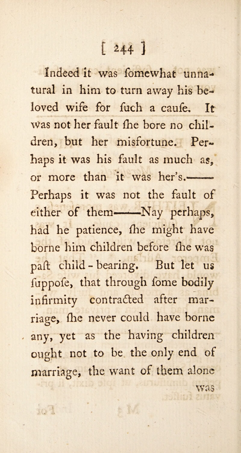 Indeed it was fomewhat unna¬ tural in him to turn away his be¬ loved wife for fuch a caufe. It Was not her fault fhe bore no chil¬ dren, but her misfortune. Per¬ haps it was his fault as much as, or more than it was her’s.——— Perhaps it was not the fault of ^ V 0 .. r _ _ .} i- 2 either of them——Nay perhaps, had he patience, fine might have borne him children before fhe was pad: child - bearing. But let us fuppofe, that through fome bodily infirmity con trailed after mar¬ riage, fine never could have borne - any, yet as the having children ought not to be the only end of marriage, the want of them alone was