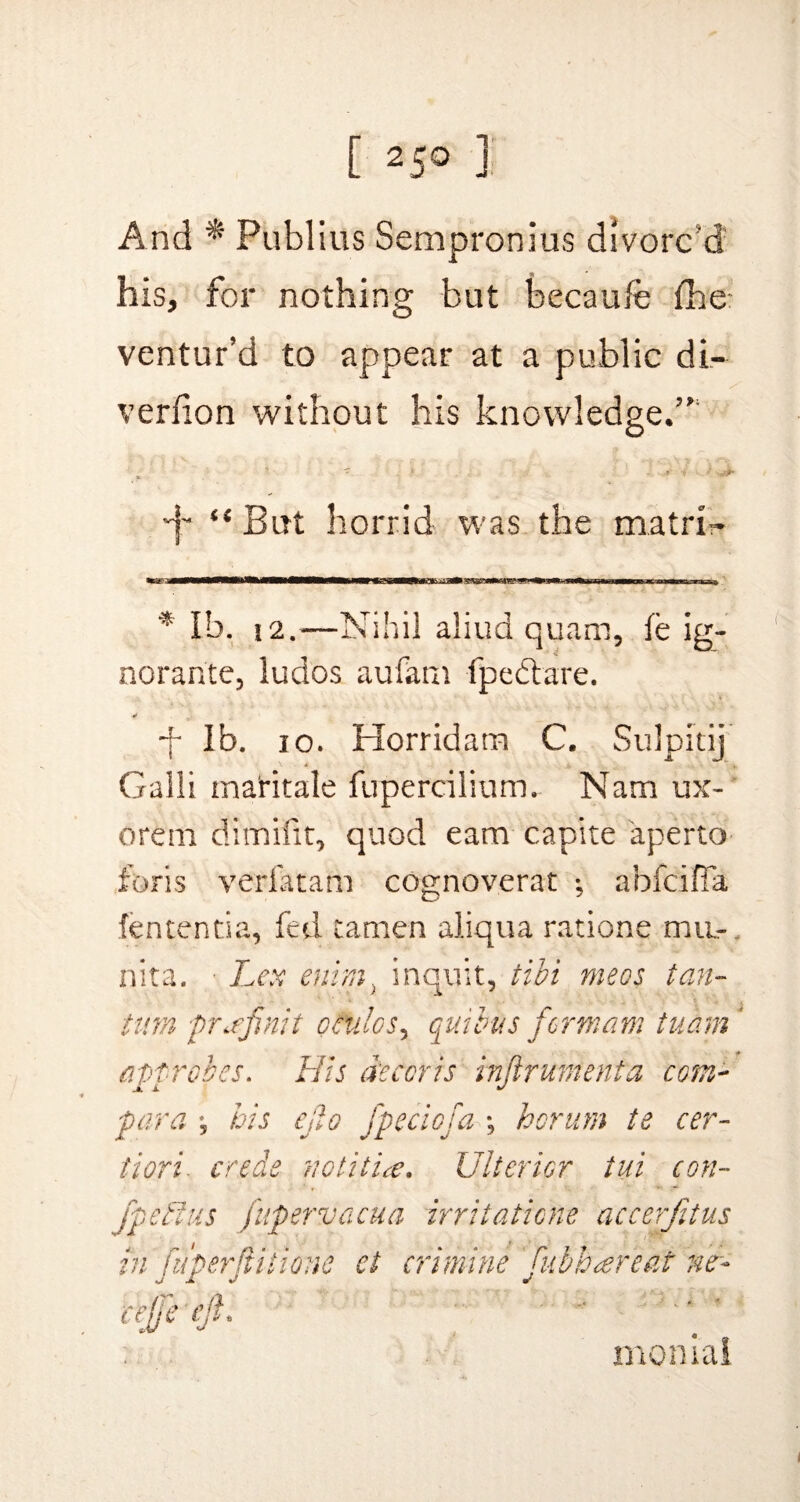 And * Publius Sempronius divorc’d his, for nothing but becaufe fbe: ventur’d to appear at a public di- verlion without his knowledge.”1 •f “ But horrid was the matrix * lb. 12,—Nihil aliud quam, le ig- norante, luclos aufam fpedtare. ■f lb. io. Horridam C. Sulpitij Galli maritale fupercilium, Nam ux- orem dimiiit, quod earn capite aperto foris verfatam cognoverat ; ahfcifia fententia, fed tamen aliqua ratione mu-. nita. ■ Lex enim) inquit, tibi meos tan- turn ■prafnii ceulos, qua bus form am tuam ' approves. His decor is inftrumenta corn- par a *, bis Cjio fpeciofa ; hcrum te cer- tiori■ erode notitia. Ulterior tub con- fpetlus fupervacua irritaticne accerfitus ei ermine ' fubh<ereat ne- r momal