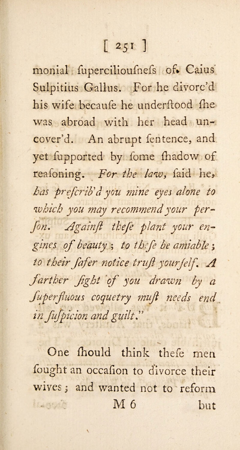 monial fupercilioufnefs of* Caius Sulpitius Gallus. For he divorc’d his wife becaufe he underftood fhe was abroad with her head un¬ cover’d. An abrupt fentence, and yet fupported by fome fhadow of reafoning. For the law, faid he* has prefcrib'd you mine eyes alone to which you may recommend your per- + .\T V • ' foil, Againfi thefe plant your en¬ gines of beauty ; to thefe be amiable; to their fafer notice trujl yourfelf. A farther fight of you drawn by a Superfluous coquetry mufl needs end in fufpicion and guilt i' * ^ One Ihould think thefe men fought an occafion to divorce their wives; and wanted not to' reform