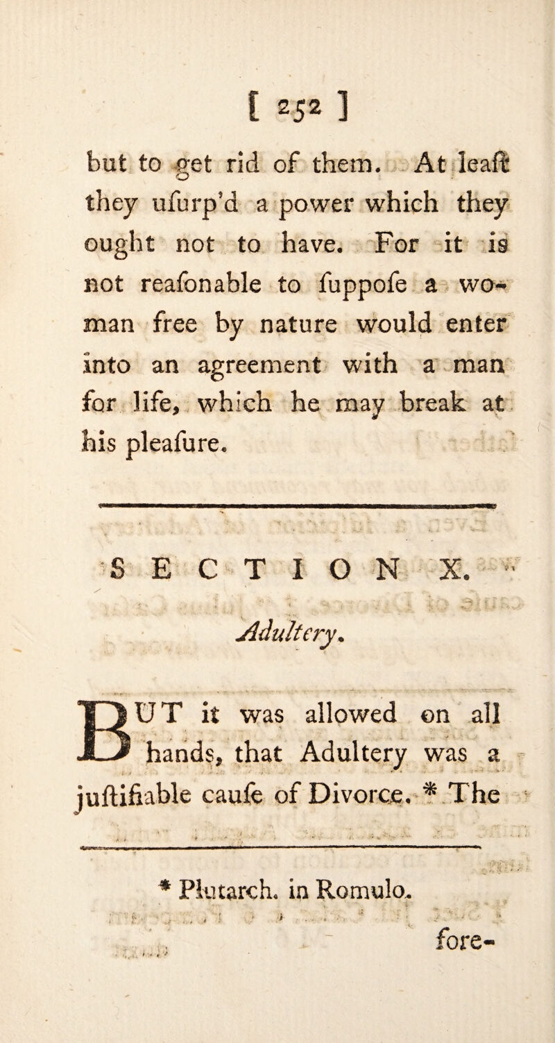 but to get rid of them. At leafi* * they ufurp’d a power which they ought not to have. For it is not reafonable to fuppofe a wo¬ man free by nature would enter into an agreement with a man for life, which he may break at his pleafure. SECTION Adultery. BUT it was allowed on all hands, that Adultery was a juftifiable caule of Divorce. * The * , * *■' ’h *■ ;‘V * ’’ *   ‘ i. .'I * Plutarch, in Romulo. ; f .f ... 4 ‘1 >> *■ '• • ■■ - * fore-