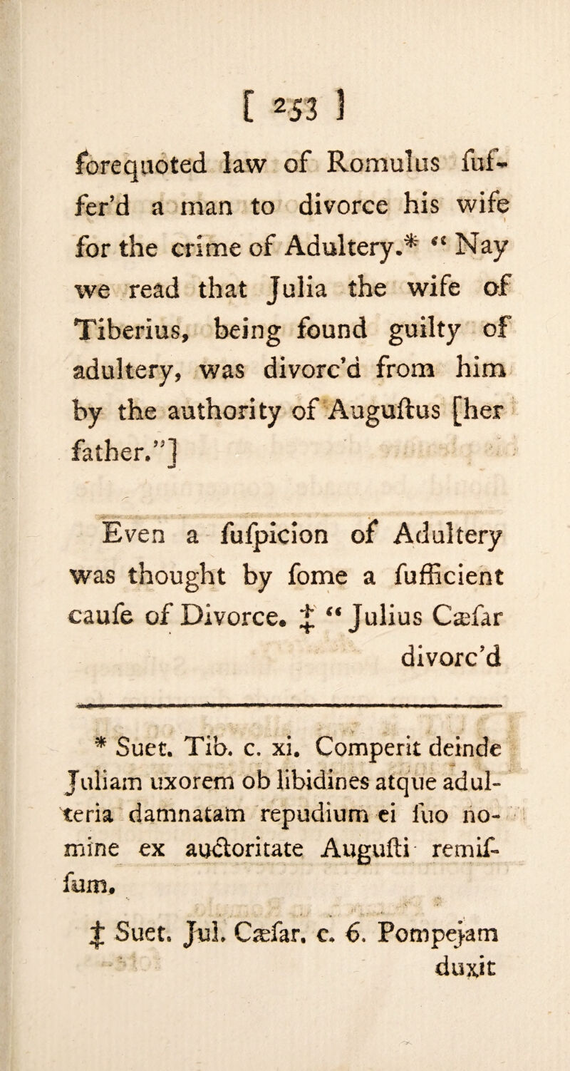 forequoted law of Romulus fuf- fer’d a man to divorce his wife V - I for the crime of Adultery.* “ Nay we read that Julia the wife of Tiberius, being found guilty of adultery, was divorc’d from him by the authority of Auguffcus [her father.”] Even a fufpicion of Adultery was thought by fome a fufficient caufe of Divorce, * “Julius Csfar divorc’d * Suet. Tib. c. xi. Comperit deinde Juliam uxorem ob libidines atque adul- teria damnatam repudium ei luo no¬ mine ex auctoritate Augufti remif- fum, J Suet. Jul. Cjefar, c. 6. Pompejam duxit