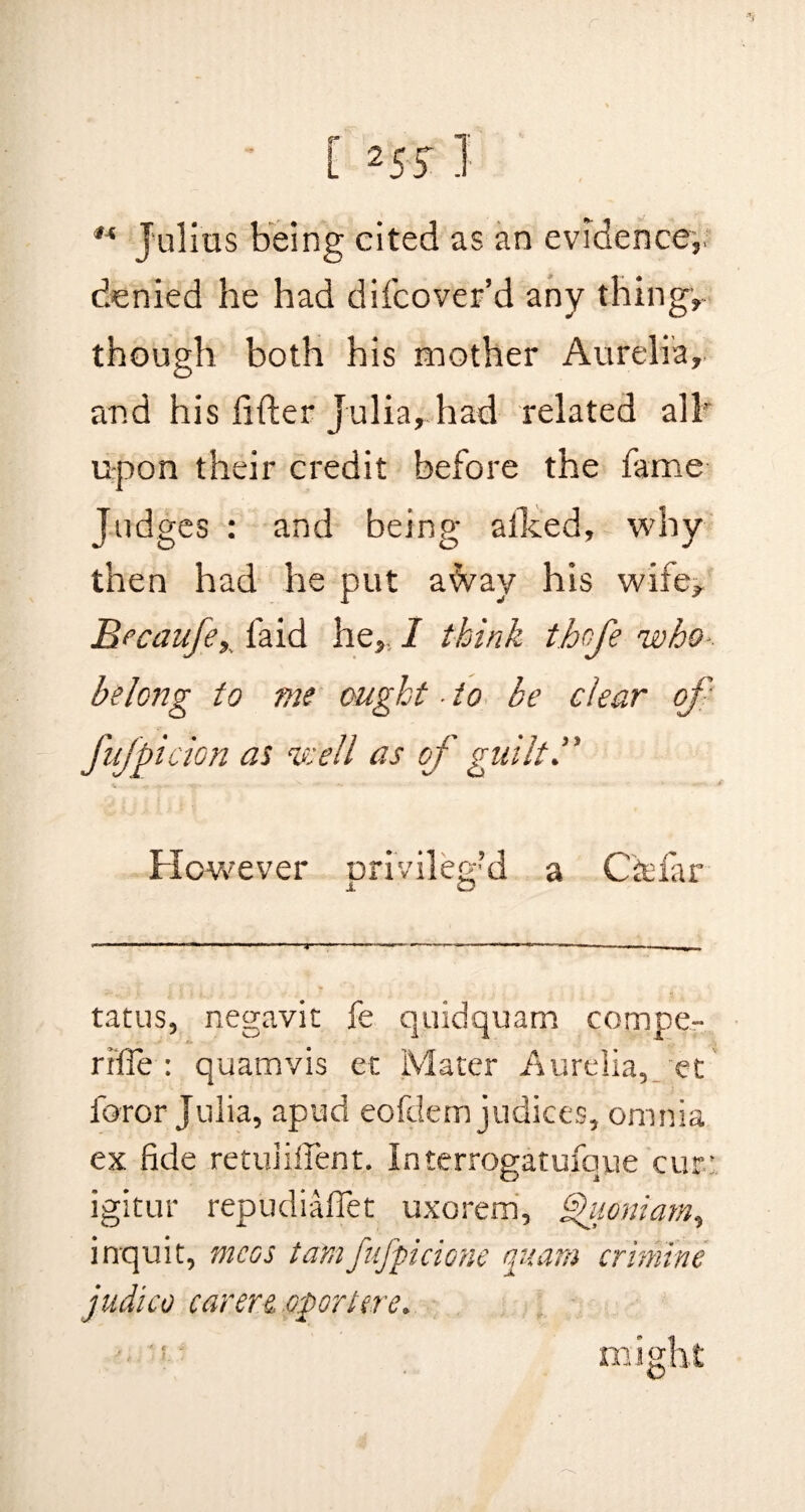 €4 Julius being cited as an evidence,, denied he had di(cover’d any thing, though both his mother Aurelia, and his lifter Julia, had related all' upon their credit before the fame Judges : and being a iked, why then had he put a^vay his wife, Becaufe, (aid he,. I think thofe who-, belong to me ought ■ to be clear of* fufpicion as ns:ell as of guiltl' However privileged a Cfcfar tatus, negavit fe quidquam compe- rifie : quamvis et Mater Aurelia, et foror Julia, apud eofclem judices, omnia ex fide retuiifient, Interrogatufque cur.’ igitur repudiaflet uxorem, faoniam, inquit, me os tamfufpicione quam crimine judico carers, opart ere. might