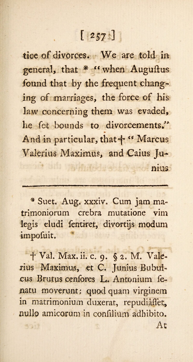 Ei«0i] tice of divorces* We are told m general, that * “when Auguftus found that by the frequent chang¬ ing of marriages, the force of his law concerning them was evaded, he fet bounds to divorcements.’* And in particular, that-]- “ Marcus Valerius Maximus, and Caius Ju¬ nius * Suet. Aug. xxxiv. Cum jam ma- trimoniorum crebra mutatione vim legis eludi fentiret, divortijs modum iinpofuit. + Val. Max. ii. c. 9. § 2. M. Vale¬ rius Maximus, et C. Junius Bubul- cus Brutus cenfores L. Antonium fe- natu moverunt; quod quam virginem in matrimonium duxerat, repudiafiet, nullo amicorum in confilium adhibito. Ac