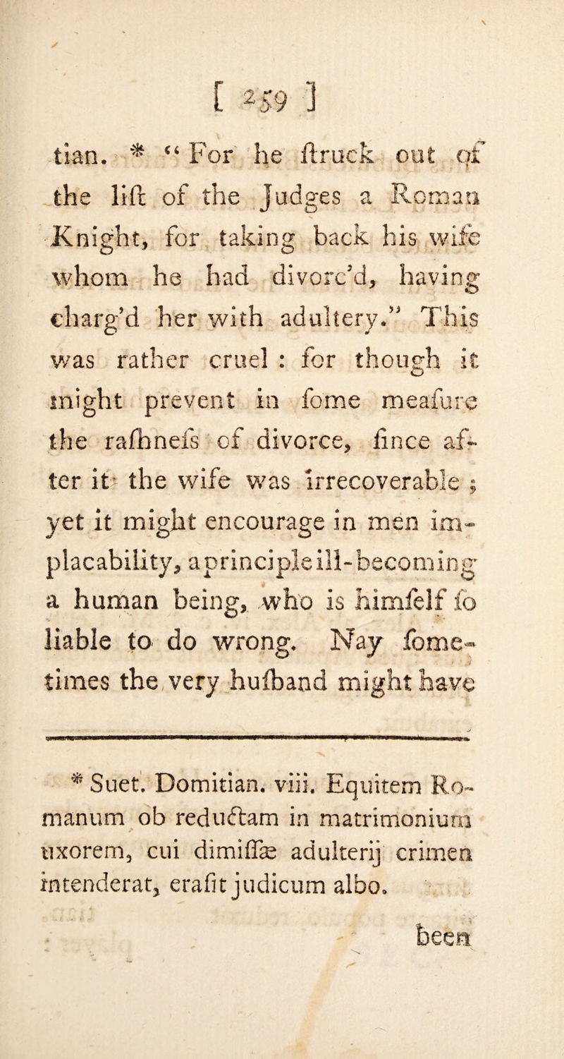 ✓ C 2 59 1 tian. * “ For he ftruck out of the lift of the judges a Roman Knight, for taking back his wife whom he had divorc’d, having charg’d her with adultery.” This was rather cruel : for though it might prevent in feme meafure the rafnnefs of divorce, fince af¬ ter it- the wife was irrecoverable $ yet it might encourage in men im¬ placability, aprinciple ill-becoming- a human being, who is himfelf fo liable to do wrong. Nay forme- times the very hufband might have * Suet. Domitian. viii. Equitem Ro~ manum ob reduftam in matrimonium uxorem, cui dimiflie adulterij crimen intenderat, erafit judicum albo. been