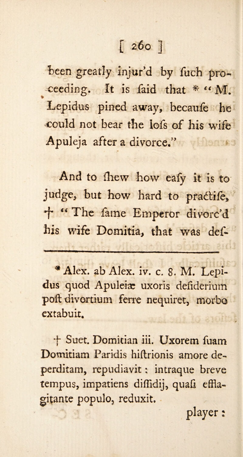 been greatly injur’d by fuch pro¬ ceeding. It is faid that * “ M. Lepidus pined away, becaufe he could not bear the iofs of his wife Apuleja after a divorce.” A And to fhew how eafy it is to judge, but how hard to pradtife, ■f' “ The fame Emperor divorc’d his wife Domitia, that was def- * Alex, ab Alex. iv. c. 8. M. Lepi¬ dus quod Apuleiae uxoris defiderium poft divortium ferre nequiret, morbo extabuir. •f Suet. Domitian iii. Uxorem fuam Dotnitiam Paridis hiftrionis amore de- perditam, repudiavit: intraque breve tempus, impatiens diflidij, quafi cfHa- gitante populo, reduxit. player:
