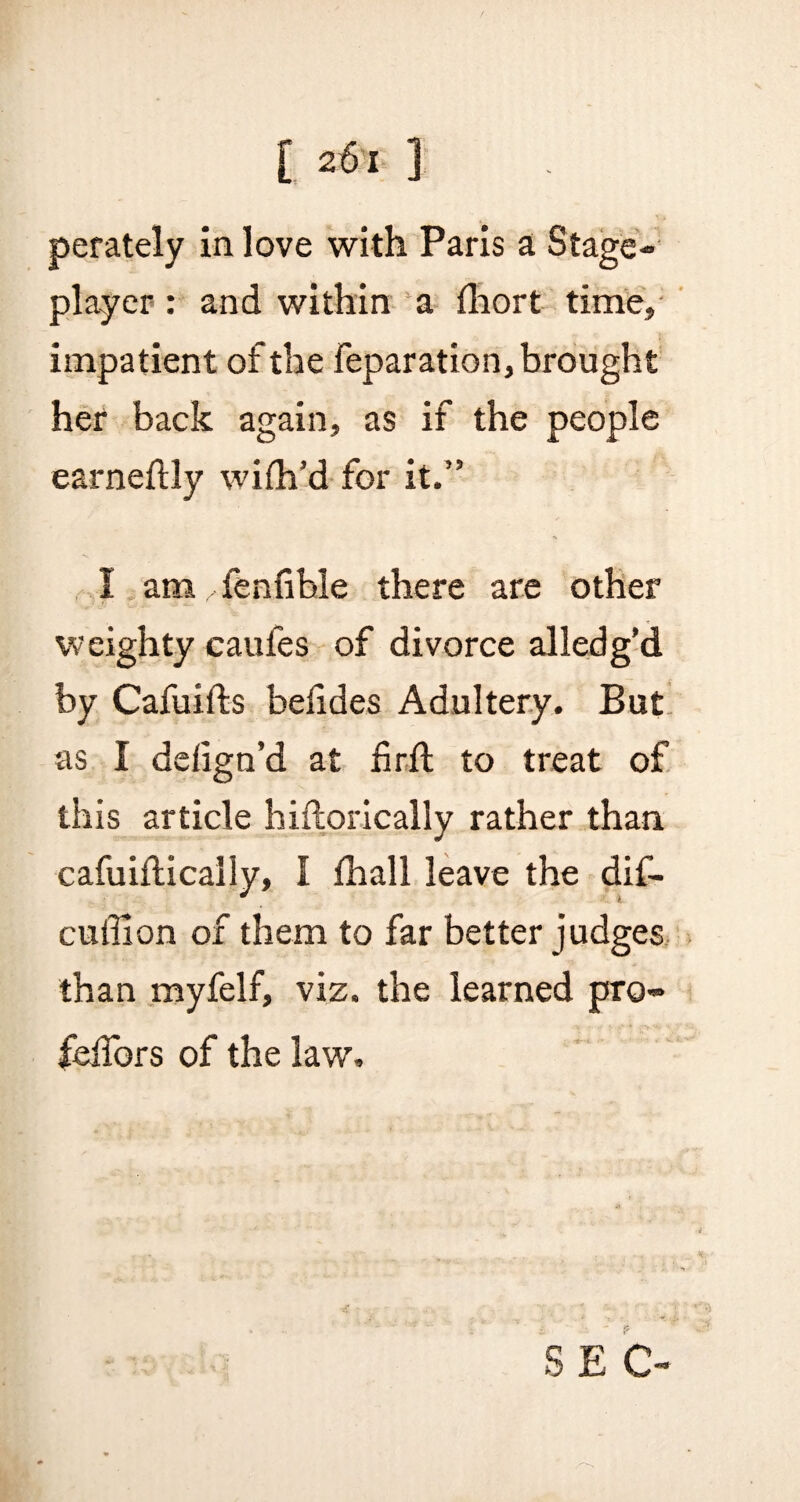 perately in love with Paris a Stage- player : and within a fhort time, impatient of the reparation, brought her back again, as if the people earneftly wifh’d for it.” I am /fenfihle there are other weighty caufes of divorce alledg’d by Cafuifts befides Adultery. But as I defign’d at fir ft to treat of this article hiftorically rather than cafuiftically, I £hall leave the dif- cufilon of them to far better judges than myfelf, viz. the learned pro- felfors of the law. S E C-