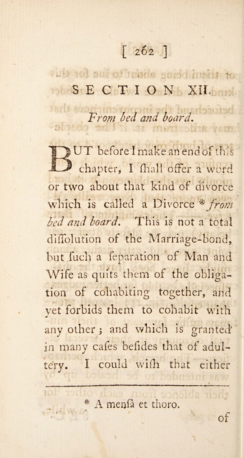 SECTION XII. From bed and board. * ' <*'■*> . . ^ 4 \ ■ * BUT before I make an end of this chapter, I final! offer a word or two about that kind of divorce which is called a Divorce * from bed and board. This is not a total diAblution of the Marriage-bond, but fuch a feparation of Man and Wife as quits them of the obliga¬ tion of cohabiting together, and vet forbids them to cohabit with any other ; and which is granted' in many cafes befides that of adul¬ tery. I could with that either \ \ ' \ ■ _ ' •’* f t r- 1 , >• r : f \ , * A menfa et thoro.