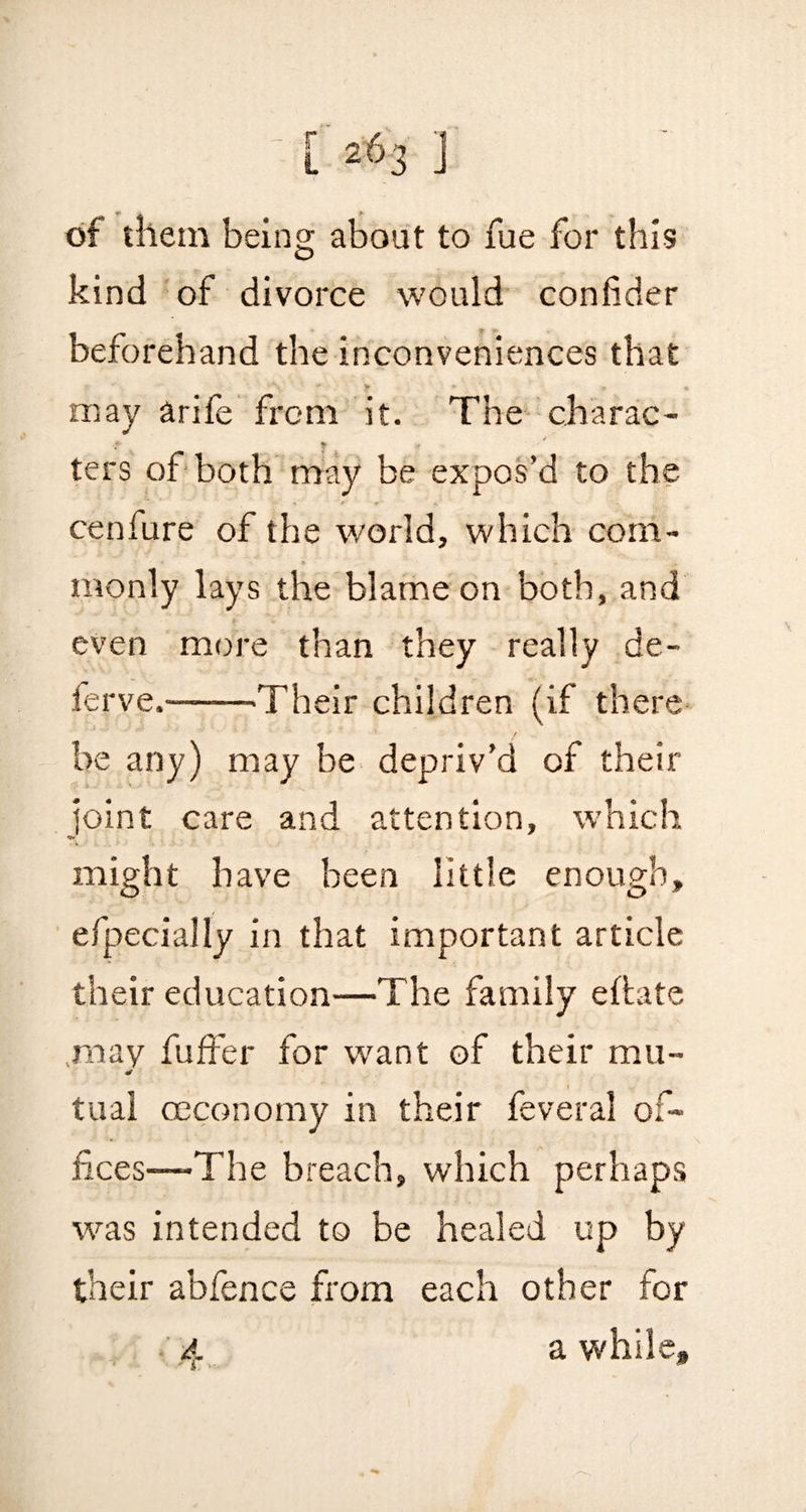 of them being about to fue for this kind of divorce would confider beforehand the inconveniences that may arife from it. The charac- ters of both may be expos’d to the cenfure of the world, which com¬ monly lays the blame on both, and even more than they really de- ferve.-Their children (if there be any) may be depriv’d of their joint care and attention, which might have been little enough, efpecially in that important article their education—The family eftate may fuffer for want of their mu- a tual ccconomy in their feveral of¬ fices—-The breach, which perhaps was intended to be healed up by their abfence from each other for 4 awhile#