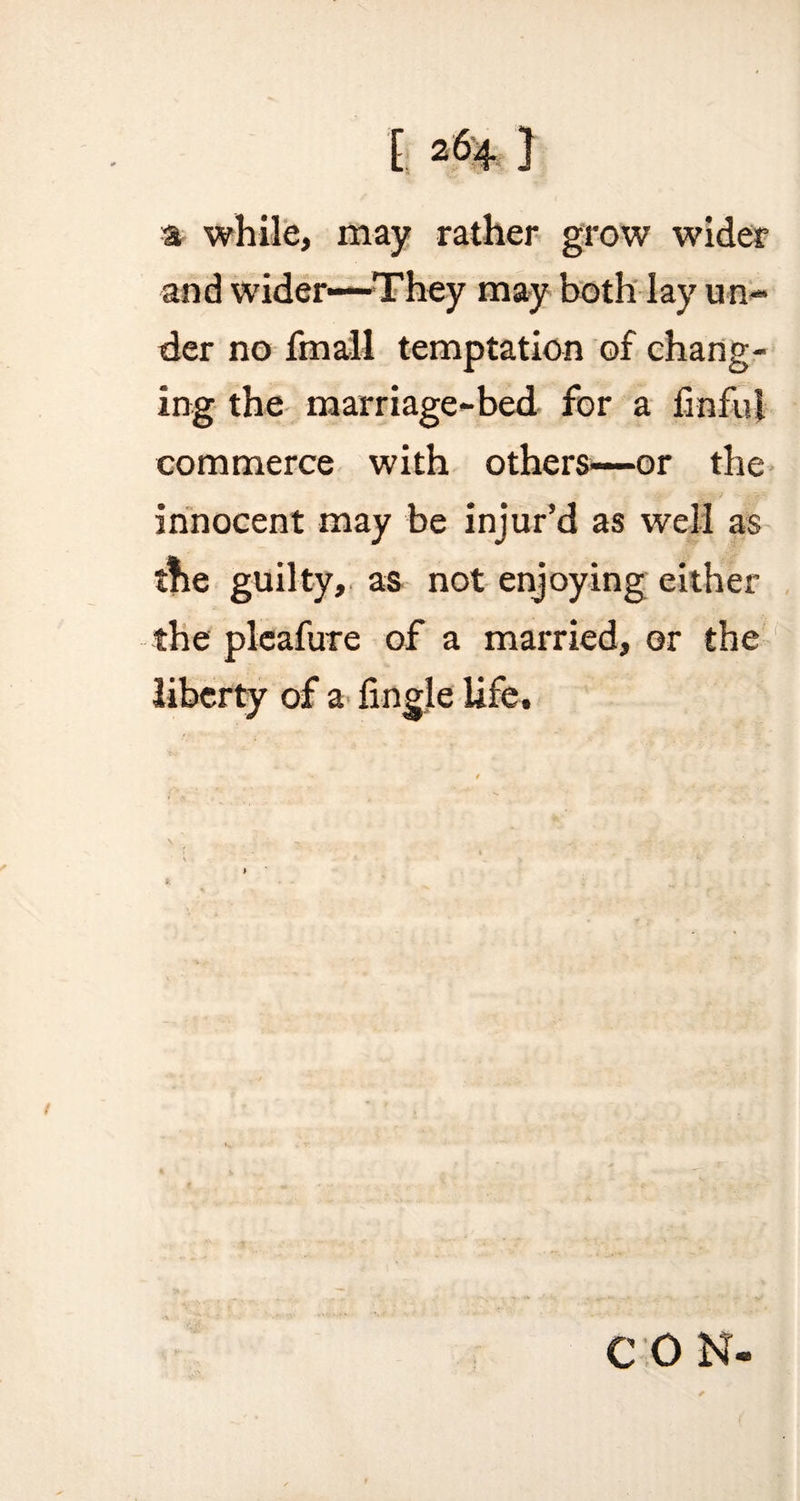 a while, may rather grow wider and wider—They may both lay un¬ der no fmall temptation of chang¬ ing the marriage-bed for a finfui commerce with others—or the innocent may be injur’d as well as tne guilty, as not enjoying either the pleafure of a married, or the liberty of a Angle life. C 0 N-