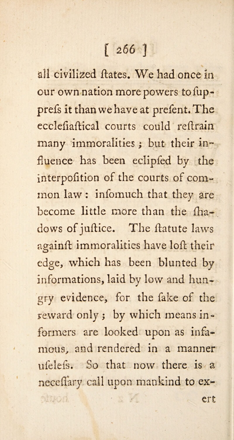 all civilized dates. We had once in our own nation more powers to fup- prefs it than we have at prefent. The ecclefiadical courts could redram many immoralities; but their in¬ fluence has been eclipfed by the interpofition of the courts of com¬ mon law : infomuch that they are become little more than the fha- dows of judice. The datute laws againft immoralities have lod their edge, which has been blunted by informations, laid by low and hun¬ gry evidence, for the fake of the reward only ; by which means in¬ formers are looked upon as infa¬ mous, and rendered in a manner ufelefsi So that now there is a necedary call upon mankind to ex- * ' ■* ' V • 'i cr
