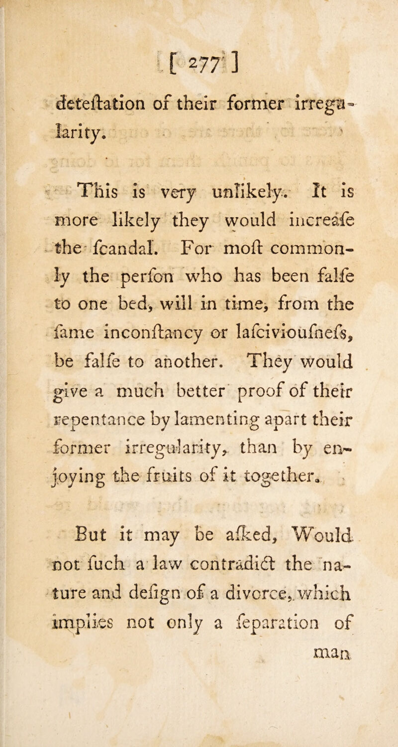 deteftation of their former irrega- * This is very unlikely. It is more likely they would increafe the fcandal. For moft common¬ ly the perfon who has been falfe to one bed, will in time, from the fame inconftancy or lafcivioufnefs, be falfe to another. They would give a much better proof of their repentance by lamenting apart their former irregularity,, than by en¬ joying the fruits of it together. . But it may be afked. Would not fuch a law contradid: the na¬ ture and deiign of a divorce,, which implies not only a reparation of man