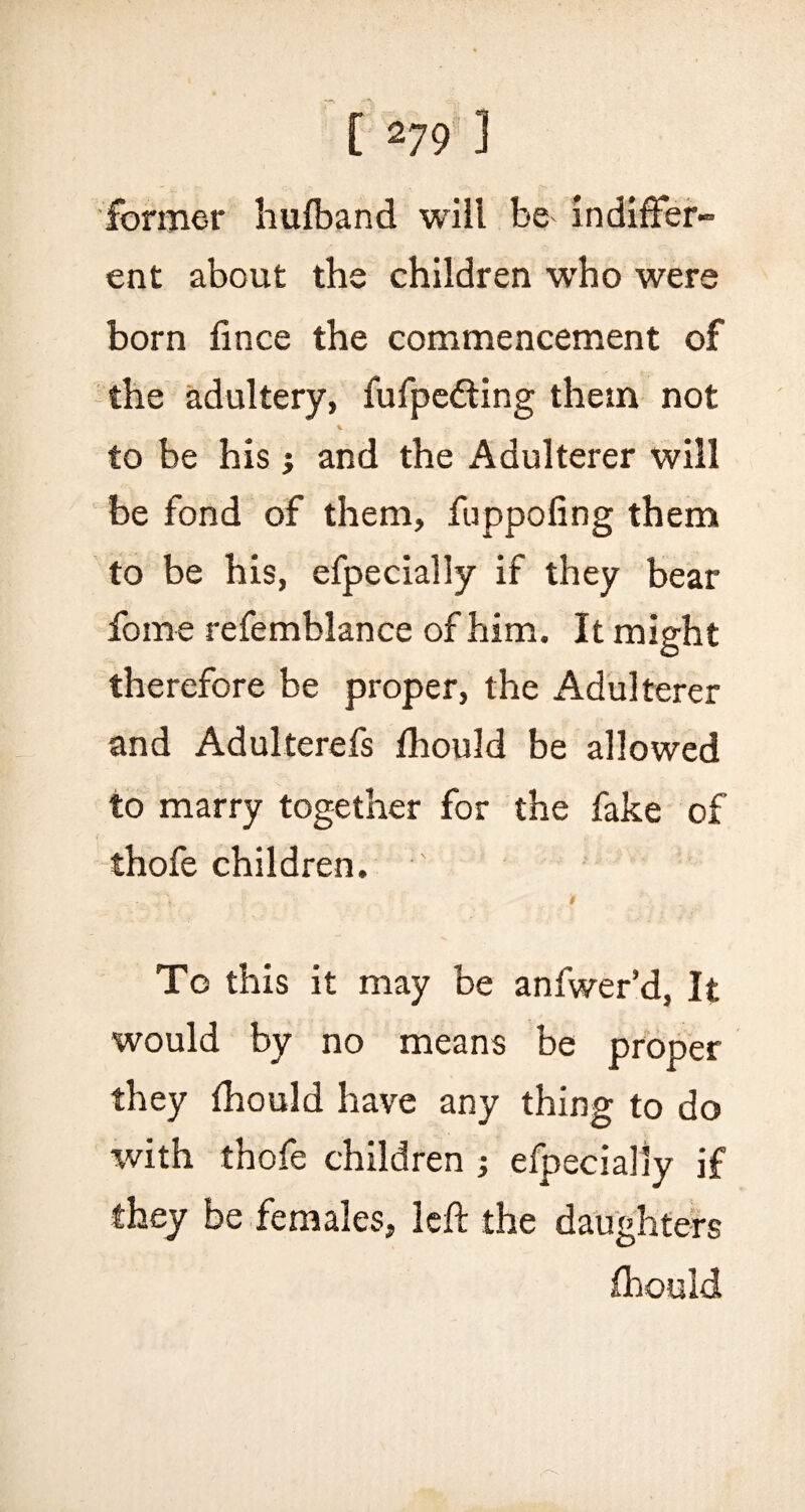 [ V9 ' ] former hufband will be indiffer¬ ent about the children who were born fince the commencement of the adultery, fufpedting them not to be his j and the Adulterer will be fond of them, fuppoling them to be his, efpecially if they bear forne refemblance of him. It might therefore be proper, the Adulterer and Adulterefs fhould be allowed to marry together for the fake of thofe children. ' • '• V < To this it may be anfwer’d, It would by no means be proper they fhould have any thing to do with thofe children ; efpecially if they be females, left the daughters fhould