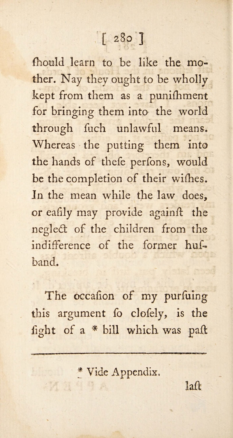 r \ fhould learn to be like the mo- f V ' _ ther. Nay they ought to be wholly kept from them as a punifhment for bringing them into the world through fuch unlawful means. Whereas the putting them into the hands of thefe perfons, would be the completion of their wifhes. In the mean while the law does, or eafily may provide again ft the negledt of the children from the indifference of the former huff band. The occafton of my purfuing this argument fo clofely, is the fight of a * bill which was paft Vide Appendix.