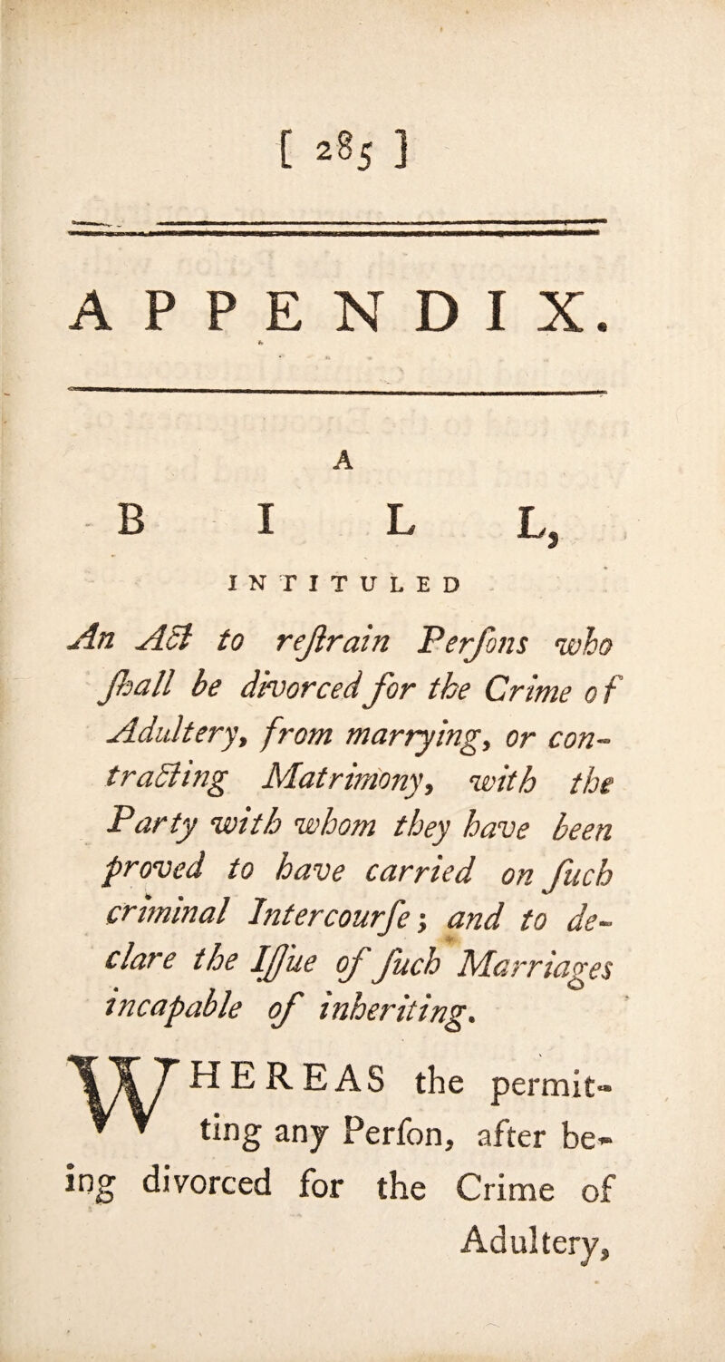 [ 2§5 3 APPENDIX. fc A BILL, INTITULED An Act to refrain Perfons who Jhall be divorcedfor the Crime of Adultery, from marrying, or con- trailing Matrimony, with the Party with whom they have been proved to have carried on fuch criminal Intercourfe; and to de¬ clare the Ifj'ue of fuch Marriages incapable of inheriting. ing HE REAS the permit* ting any Perfon, after be- divorced for the Crime of Adultery,