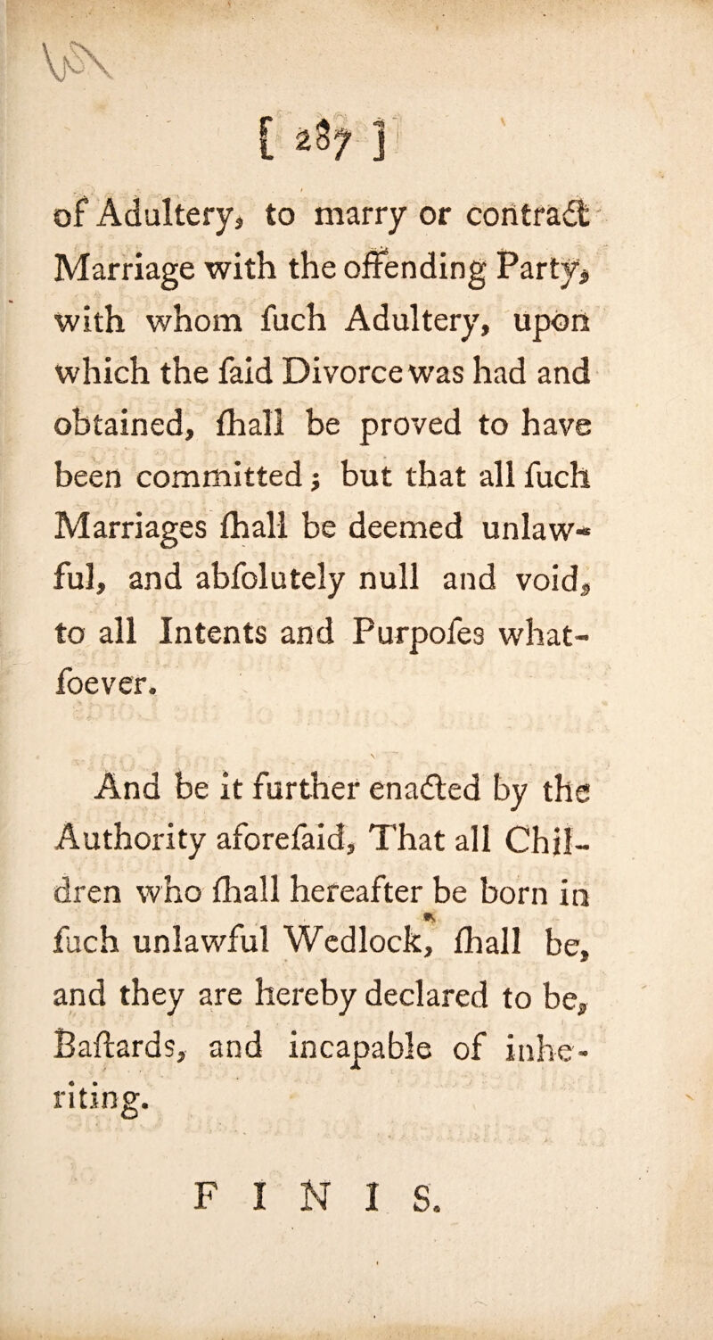 of Adultery, to marry or contract Marriage with the offending Party, with whom fuch Adultery, upon which the faid Divorce was had and obtained, fhall be proved to have been committed; but that all fuch Marriages fhall be deemed unlaw¬ ful, and abfolutely null and void, to all Intents and Purpofes what- foever. And be it further enadted by the Authority aforefaid, That all Chil¬ dren who fhall hereafter be born in * fuch unlawful Wedlock, fhall be, and they are hereby declared to be, Baftards, and incapable of inhe¬ riting. FINIS.