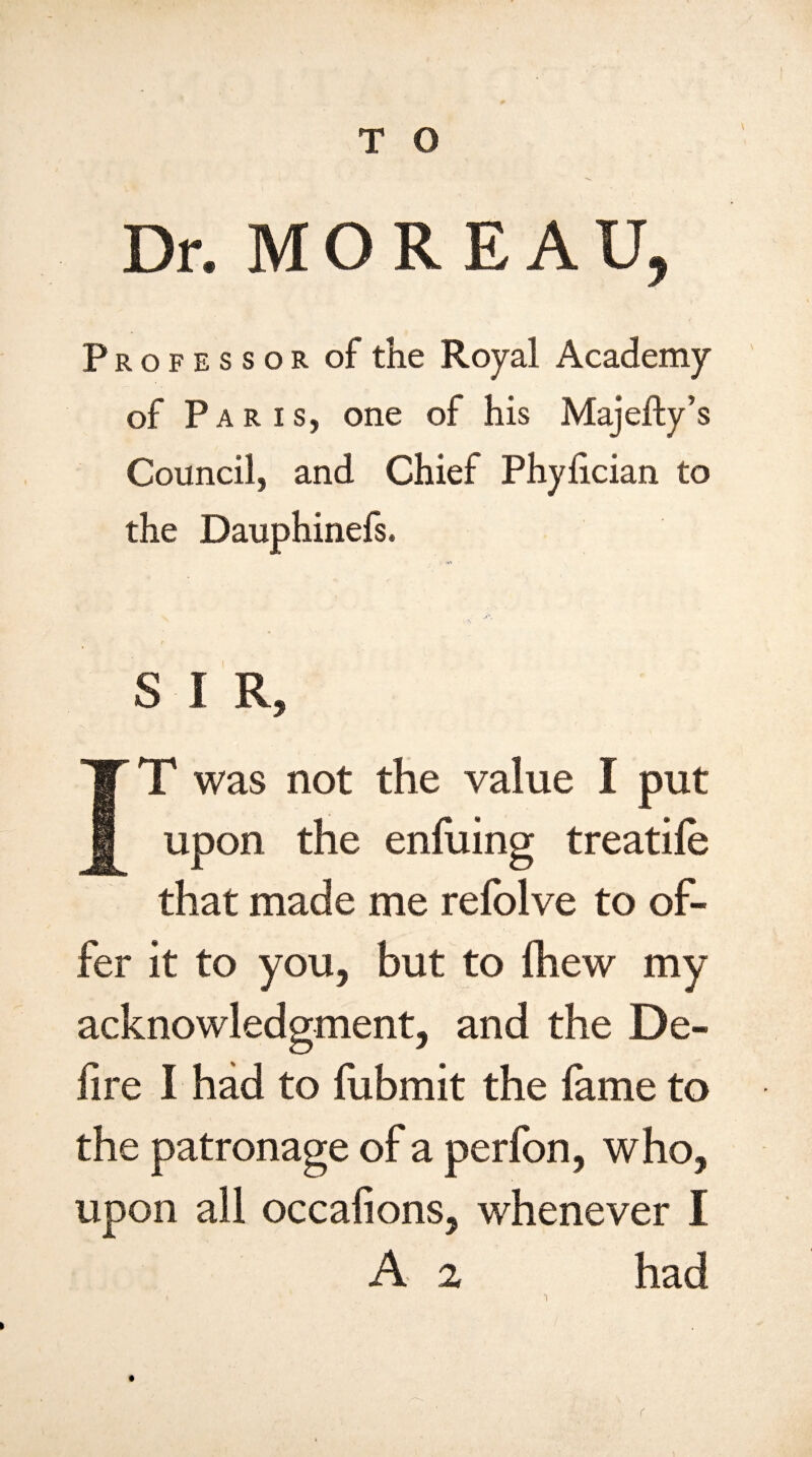 Dr. MOREAU, Professor of the Royal Academy of Paris, one of his Majefty’s Council, and Chief Phylician to the Dauphinefs. S I R, T was not the value I put upon the enfuing treatile that made me refolve to of¬ fer it to you, but to Ihew my acknowledgment, and the De¬ fire I had to fubmit the fame to the patronage of a perfon, who, upon all occafions, whenever I A % had