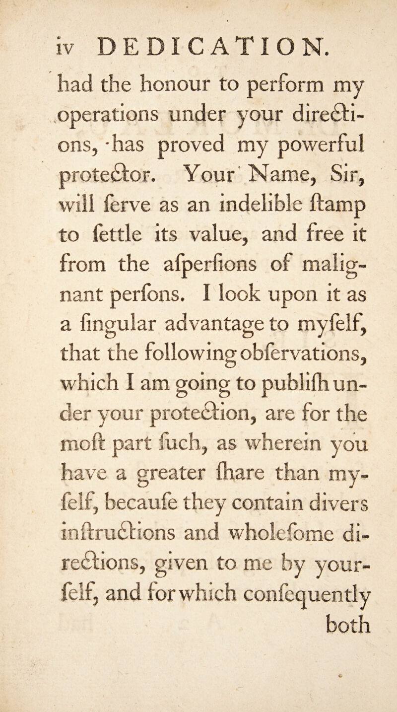 had the honour to perform my operations under your directi¬ ons, -has proved my powerful protestor. Your' Name, Sir, will ferve as an indelible {tamp to fettle its value, and free it from the afperfions of malig¬ nant perfons. 1 look upon it as a lingular advantage to myfelf, that the following obiervations, which I am going to publifh un¬ der your protection, are for the moil part fuch, as wherein you have a greater {hare than my¬ felf, becaufe they contain divers inftmCtions and wholefome di¬ rections, given to me by your- felf, and for which confequently both