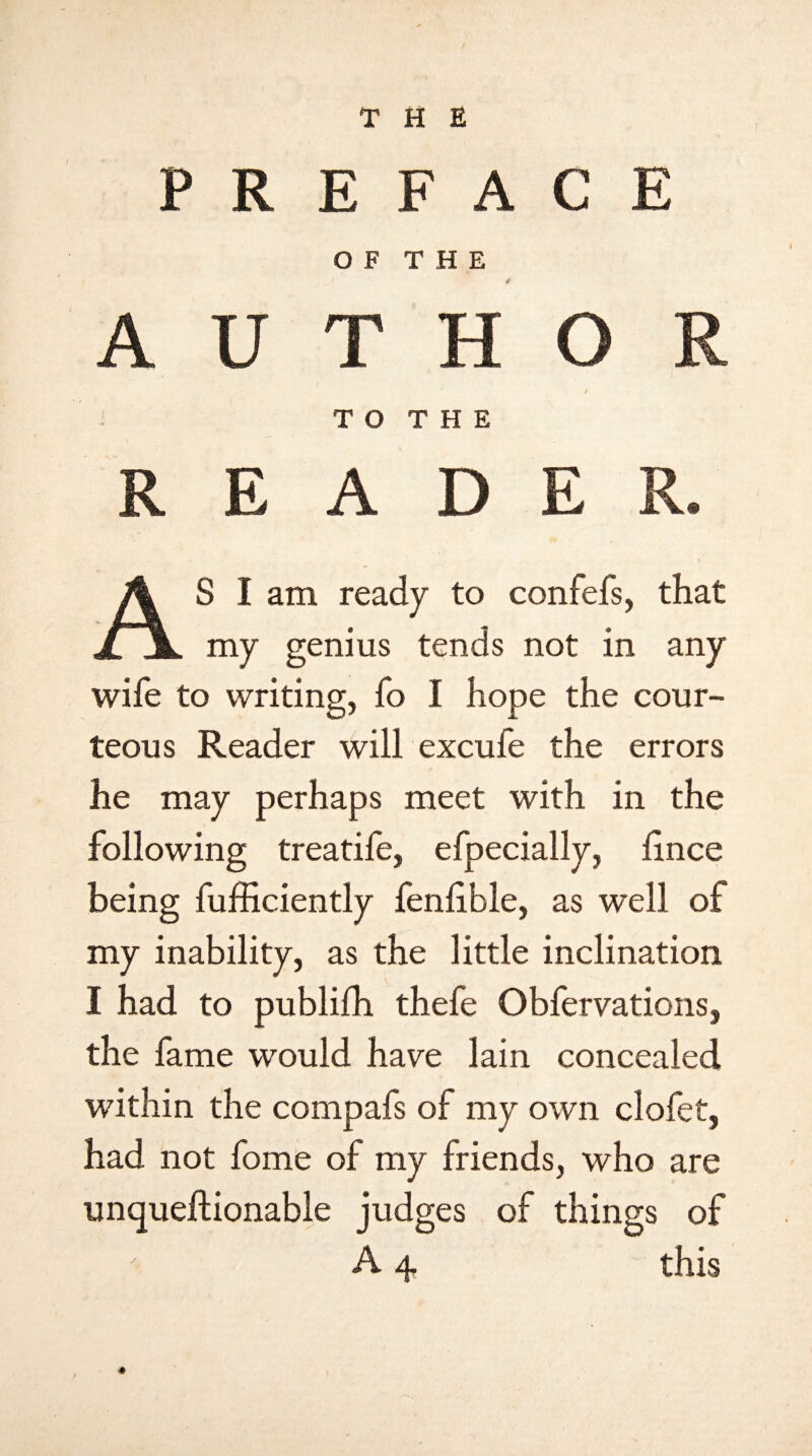 THE 1 p R E O F F A THE C T7 A U T T O H THE O / R R E A D E R. AS I am ready to confefs, that my genius tends not in any wife to writing, fo I hope the cour¬ teous Reader will excufe the errors he may perhaps meet with in the following treatife, efpecially, fince being fufficiently fenlible, as well of my inability, as the little inclination I had to publifh thefe Obfervations, the fame would have lain concealed within the compafs of my own clofet, had not fome of my friends, who are unqueftionable judges of things of