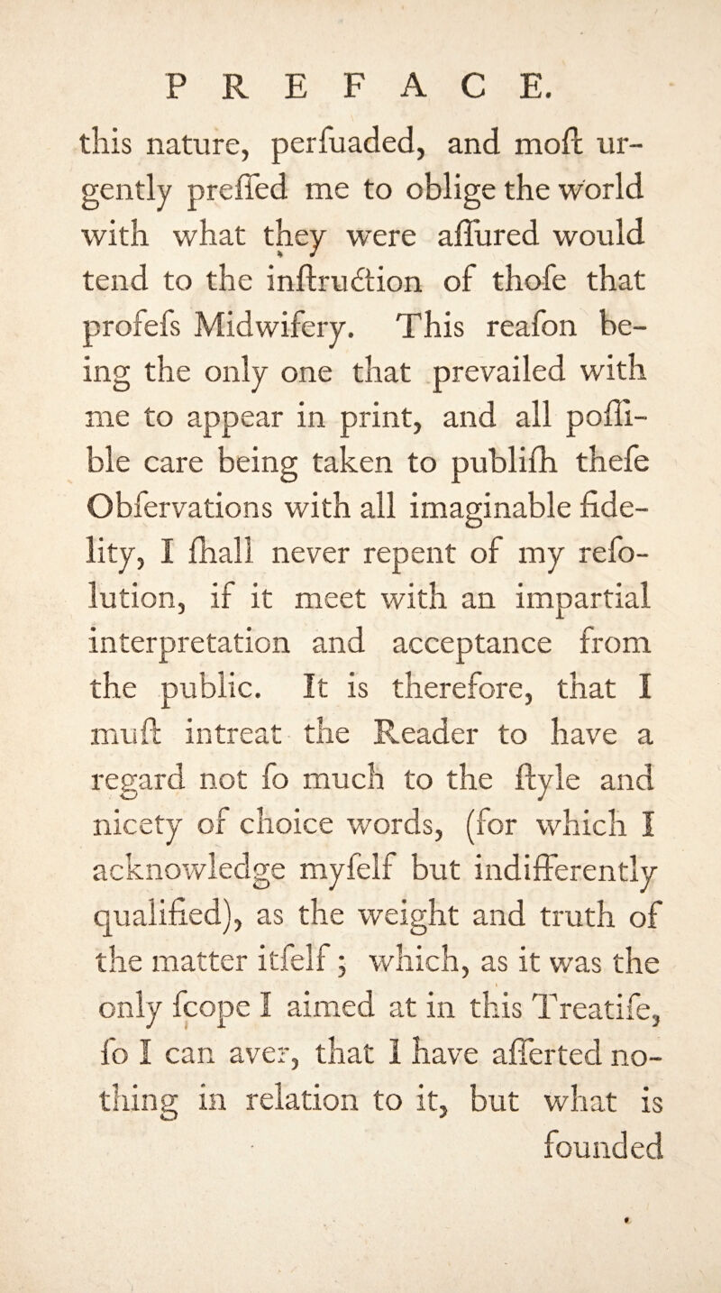P R E F A C E. this nature, perfuaded, and mod ur¬ gently preffed me to oblige the world with what they were allured would tend to the inftrudtion of thofe that profefs Midwifery. This reafon be¬ ing the only one that prevailed with me to appear in print, and all pedi¬ ble care being taken to publifh thefe Obfervations with all imaginable fide¬ lity, I fhall never repent of my refo- lution, if it meet with an impartial interpretation and acceptance from the public. It is therefore, that I mu ft in treat the Reader to have a not fo much to the ftyle and nicety of choice words, (for which I acknowledge myfelf but indifferently qualified), as the weight and truth of the matter itfelf; which, as it was the i only fcope I aimed at in this Treatife, fo I can aver, that I have afferted no¬ thing in relation to it, but what is founded