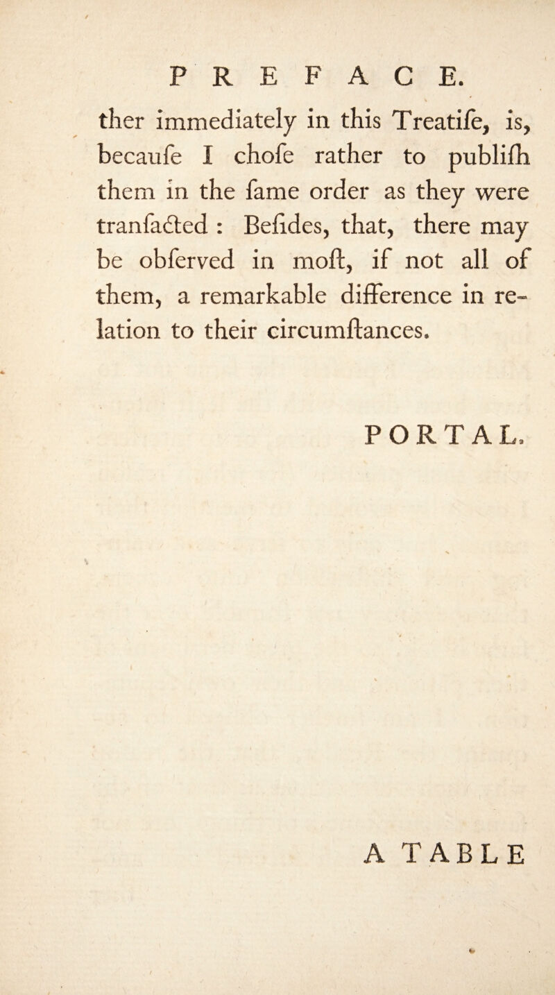 PREFACE. ther immediately in this Treatiie, is, becaufe I chofe rather to publifh them in the fame order as they were tranfadled : Befides, that, there may be obferved in moil, if not all of them, a remarkable difference in re¬ lation to their circumftances. PORTAL, A TABLE