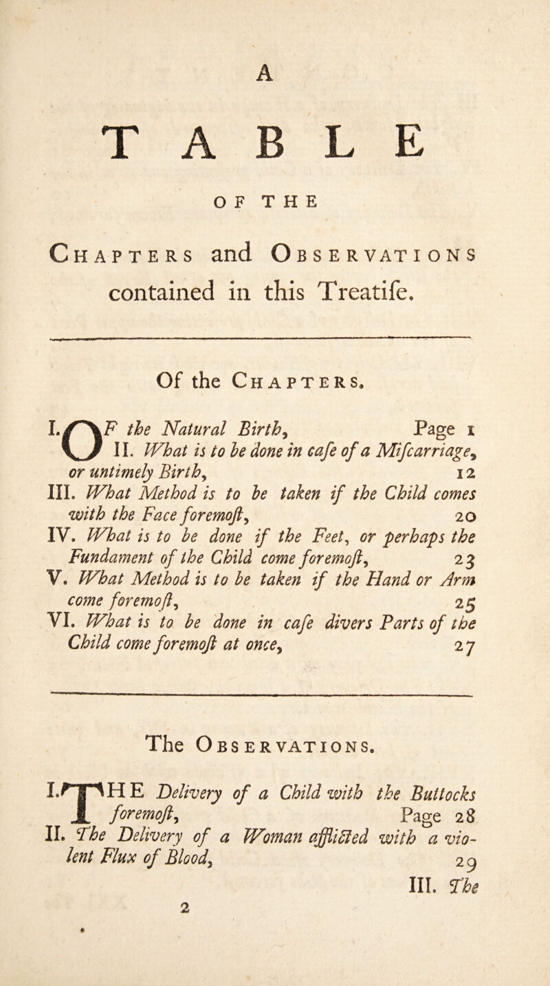 A np B L E OF THE Chapters and Obser vat ions contained in this Treatife. Of the Chapters. the Natural Birth5 Page i 11. What is to he done in cafe of a Mifcarriage9 or untimely Birth, 12 III. What Method is to he taken if the Child comes with the Face foremoft, 20 IV. What is to be done if the Feet, or perhaps the Fundament of the Child come foremoft, 23 V. What Method is to be taken if the Hand or Arm come foremoft, 25 VI. What is to he done in cafe divers Parts of the Child come foremoft at once, 27 The Observations, I. npHE Delivery of a Child with the Buttocks JL foremoft, Page 28 II. The Delivery of a Woman affliffied with a vio¬ lent Flute of Bloody 2 9 III. The