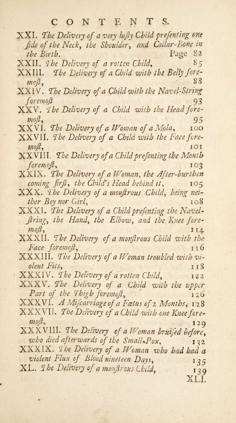 C O N T E N T S. XXI. The Delivery cf a very lufty Child prefenting one fide of the Neck, the Shoulder, and Collar-Bone in the Birth. XXII. The Delivery of a rotten Child, XXI1L The Delivery of a Child with the Belly fore- mofil5 * 88 XXIV. The Delivery of a Child with the Navel-String foremoft 93 XXV. The Delivery of a Child with the Head fore- mofty . t 95 XXVI. The Delivery cf a Woman of aMola, ioo XXVII. The Delivery of a Child with the Face fore¬ moft, ioi XXVIII, The Delivery of a Child prefenting the Mouth foremoft, 103 XXIX. The Delivery of a Woman, the After-burthen coming firft, the Child's Head behind it, 105 XXX. The Delivery of a monftrous Child, /fer jB^jy Girl, 108 XXXI. The Delivery of a Child prefenting the Navel- firing5 Hand, Elbow, the Knee fore- moft, 114 XXXII. Delivery cf a monftrous Child with the Face foremoft, 116 XXXIII. The Delivery of a Woman troubled with vi¬ olent Fits, ' 1x8 XXXIV. Delivery of a rotten Child, 122 XXXV. The Delivery of a Child with the upper Part of the Thigh foremoft, 126 XXXVI. ^ Mifcarriage of a Foetus of 2 Months1 28 XXXVIL Delivery cf a Child with one Knee fore- moft, ^ 129 XXXVIII. The Delivery of a Woman bruifed beforey who died afterwards of the SmalUPox, 132 XXXIX. The Delivery of a Woman who had had a violent Flux of Blood nineteen Days, nr *39 /1 if