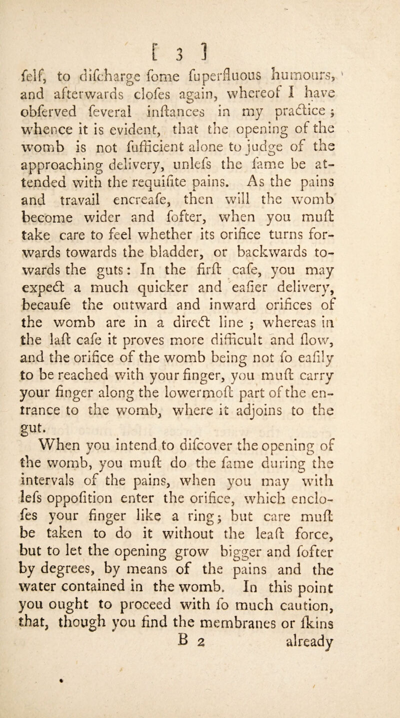 felf, to difcharge feme fuperfluous humours, and afterwards clofes again, whereof I have obferved feveral inftances in my practice; whence it is evident, that the opening of the womb is not fufficient alone to judge of the approaching delivery, unlefs the fame be at¬ tended with the requifite pains. As the pains and travail encreafe, then will the womb become wider and fofter, when you muff take care to feel whether its orifice turns for¬ wards towards the bladder, or backwards to¬ wards the guts: In the firft cafe, you may expedt a much quicker and eafier delivery, becaufe the outward and inward orifices of the womb are in a diredl line ; whereas in the Jaft cafe it proves more difficult and How, and the orifice of the womb being not fo eafily to be reached with your finger, you mu ft carry your finger along the lowermoft part of the en¬ trance to the womb, where it adjoins to the gut. When you intend to difeover the opening of the womb, you muft do the fame during the intervals of the pains, when you may with lefs oppofition enter the orifice, which enclo- fes your finger like a ring ; but care muft be taken to do it without the lea ft force, but to let the opening grow bigger and fofter by degrees, by means of the pains and the water contained in the womb. In this point you ought to proceed with fo much caution, that, though you find the membranes or fklns B 2 already l