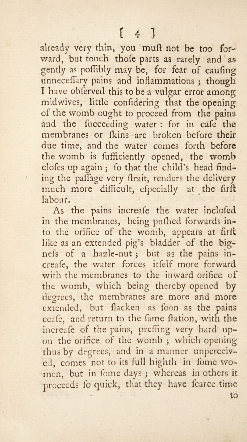 \ / already very thin, you muft not be too for¬ ward, but touch thofe parts as rarely and as gently as poflibly may be, for fear of caufing unneceflary pains and inflammations ; though I have obferved this to be a vulgar error among midwives, little confidering that the opening of the womb ought to proceed from the pains and the fucceeding water : for in cafe the membranes or fkins are broken before their due time, and the water comes forth before the womb is fufficiently opened, the womb clofes up again ; fo that the child’s head find¬ ing the pa flag e very flrait, renders the delivery much more difficult, efpecially at the firft labour. As the pains increafe the water inclofed in the membranes, being puthed forwards in¬ to the orifice of the womb, appears at firft like as an extended pig’s bladder of the big— nefs of a hazle-nut ; but as the pains in¬ creafe, the water forces itfeif more forward with the membranes to the inward orifice of the womb, which being thereby opened by decrees, the membranes are more and more O 1 extended, but flacken as foon as the pains ceafe, and return to the fame ffation, with the increafe of the pains, prefling very hard up¬ on the orifice of the womb ; which opening thus by degrees, and in a manner unperceiv¬ ed, comes not to its full highth in fome wo¬ men, but in fome days ; whereas in others it proceeds fo quick, that they have fcarce time