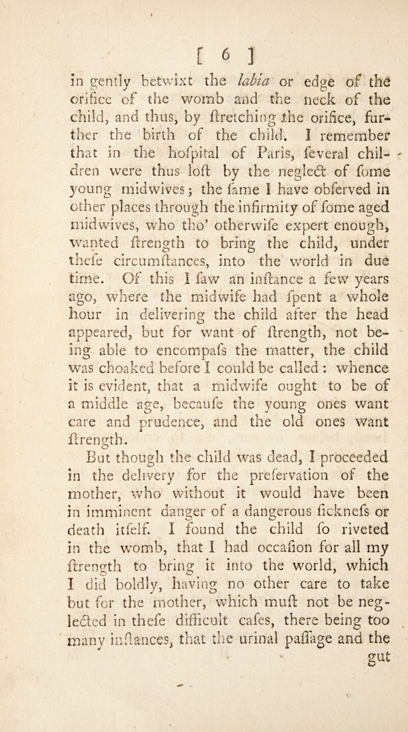 in gently betwixt the labia or edge of the orifice of the womb and the neck of the child, and thus, by firetching .the orifice, fur¬ ther the birth of the child. I remember that in the hofpital of Paris, feveral chil- - dren were thus loft by the negledt of feme young midwives j the fame 1 have obferved in other places through the infirmity of fome aged mid wives, who tho’ otherwife expert enough, wanted flrength to bring the child, under thefe circumflances, into the world in due time. Of this I faw an inflance a few years ago, where the midwife had fpent a whole hour in delivering the child after the head appeared, but for want of flrength, not be- - ing able to encompafs the matter, the child was choaked before I could be called : whence it is evident, that a midwife ought to be of a middle age, becaufe the young ones want care and prudence, and the old ones want flrength. But though the child was dead, I proceeded in the delivery for the prefervation of the mother, who without it would have been in imminent danger of a dangerous ficknefs or death itfelf. I found the child fo riveted in the womb, that I had occafion for all my flrength to bring it into the world, which I did boldly, having no other care to take but for the mother, which mufl not be neg¬ lected in thefe difficult cafes, there being too many in fiances, that the urinal paffage and the gut