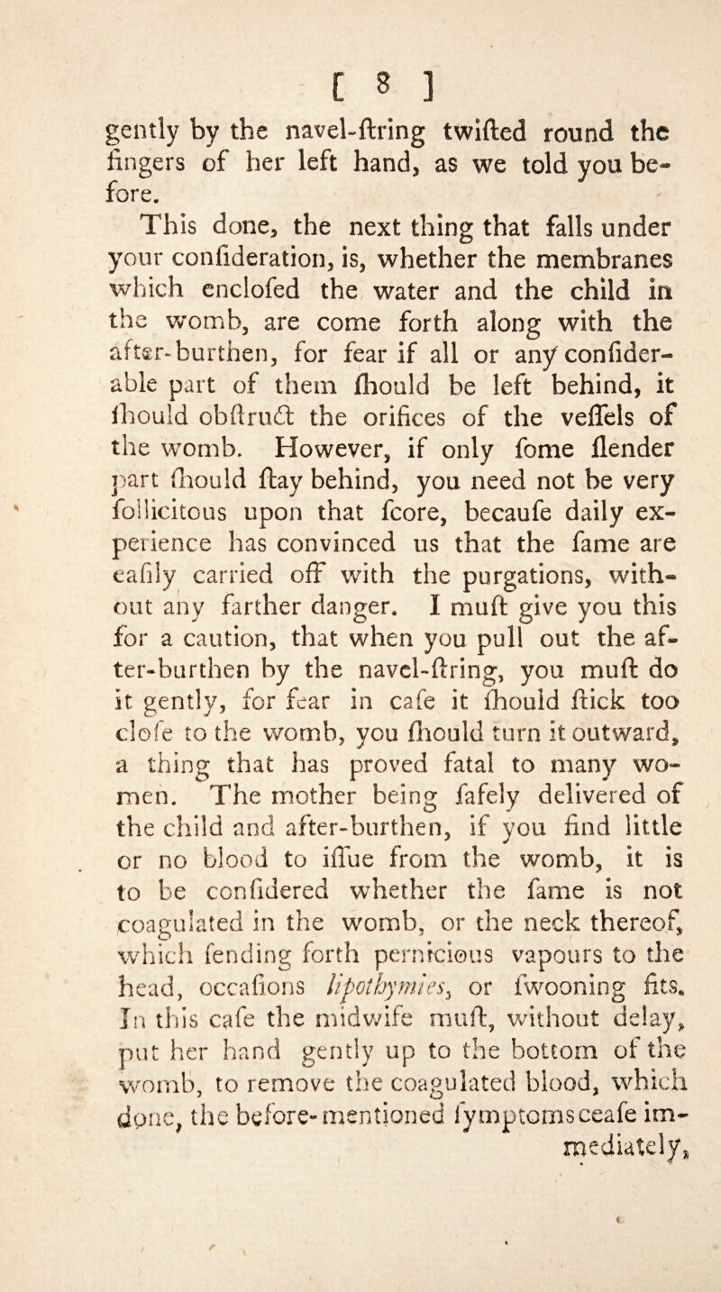 gently by the navel-firing twilled round the fingers of her left hand, as we told you be¬ fore. This done, the next thing that falls under your confideration, is, whether the membranes which enclofed the, water and the child in the womb, are come forth along with the after-burthen, for fear if all or any confider- able part of them fhoald be left behind, it ihould obftrudt the orifices of the veflels of the womb. However, if only fome ilender part ihould flay behind, you need not be very foilicitous upon that fcore, becaufe daily ex¬ perience has convinced us that the fame are eafily carried off with the purgations, with¬ out any farther danger. I mufl give you this for a caution, that when you pull out the af¬ ter-burthen by the navel-firing, you muft do it gently, for fear in cafe it fhouid flick too clofe to the womb, you fhouid turn it outward, a thing that has proved fatal to many wo¬ men. The mother being fafely delivered of the child and after-burthen, if you find little or no blood to iffue from the womb, it is to be confidered whether the fame is not coagulated in the womb, or the neck thereof, which fending forth pernicious vapours to the head, occafions lipothymies, or fwooning fits. In this cafe the midwife muft, without delay, put her hand gently up to the bottom of the womb, to remove the coagulated blood, which done, the before-mentioned fymptomsceafe im¬ mediately, * r