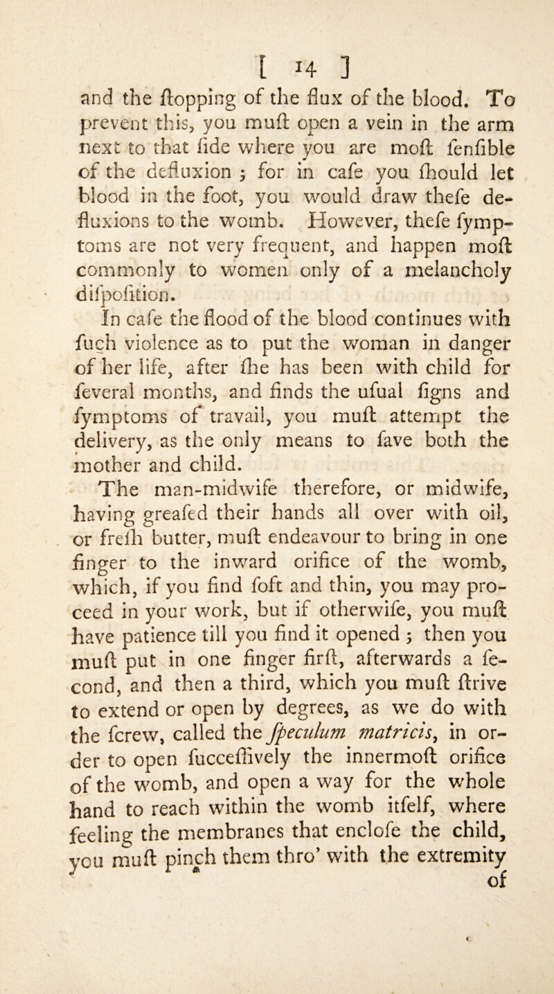 and the flopping of the flux of the blood. To prevent this, you muft open a vein in the arm next to that tide where you are mod fen Able of the defluxion ; for in cafe you fhould let blood in the foot, you would draw thefe de¬ fluxions to the womb. However, thefe fymp- toms are not very frequent, and happen mod commonly to women only of a melancholy difpolition. In cafe the flood of the blood continues with fuch violence as to put the woman in danger of her life, after the has been with child for feveral months, and finds the ufual figns and fymptoms of travail, you muft attempt the delivery, as the only means to fave both the mother and child. The man-midwife therefore, or midwife, having greafed their hands all over with oil, or freih butter, muft endeavour to bring in one finger to the inward orifice of the womb, which, if you find foft and thin, you may pro¬ ceed in your work, but if otherwife, you muft have patience till you find it opened ; then you muft put in one finger firft, afterwards a fe- cond, and then a third, which you muft ftrive to extend or open by degrees, as we do with the fcrevv, called the fpeculum matricis, in or¬ der to open fucceffively the innermoft orifice of the womb, and open a way for the whole hand to reach within the womb itfelf, where feeling the membranes that enclofe the child, you muft pinch them thro’ with the extremity