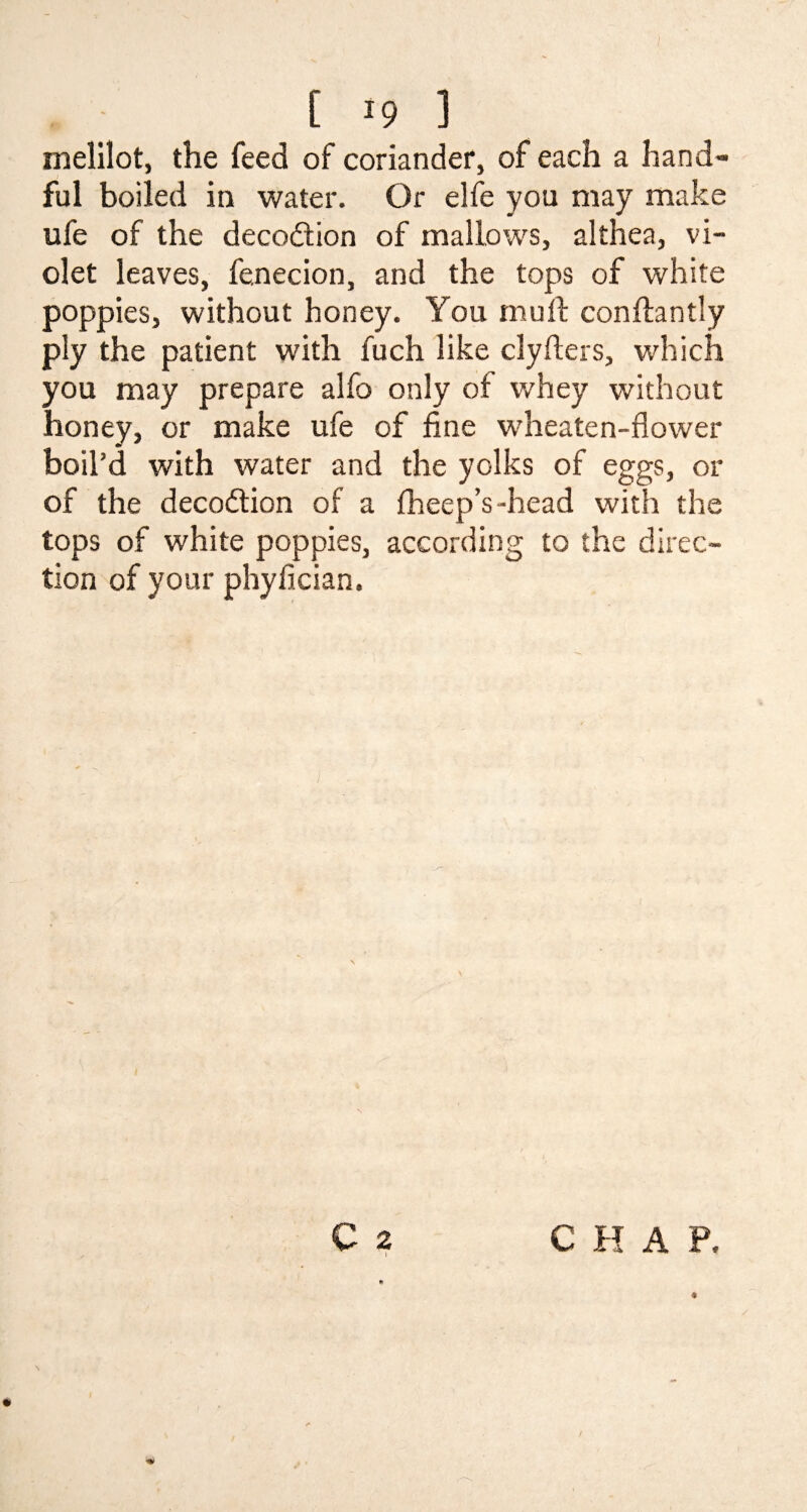 melilot, the feed of coriander, of each a hand¬ ful boiled in water. Or elfe you may make ufe of the deco&ion of mallows, althea, vi¬ olet leaves, fenecion, and the tops of white poppies, without honey. You mu ft conftantly ply the patient with fuch like clyfters, which you may prepare alfo only of whey without honey, or make ufe of fine wdieaten-flower boil’d with water and the yolks of eggs, or of the deception of a fheep’s-head with the tops of white poppies, according to the direc¬ tion of your phyfician.