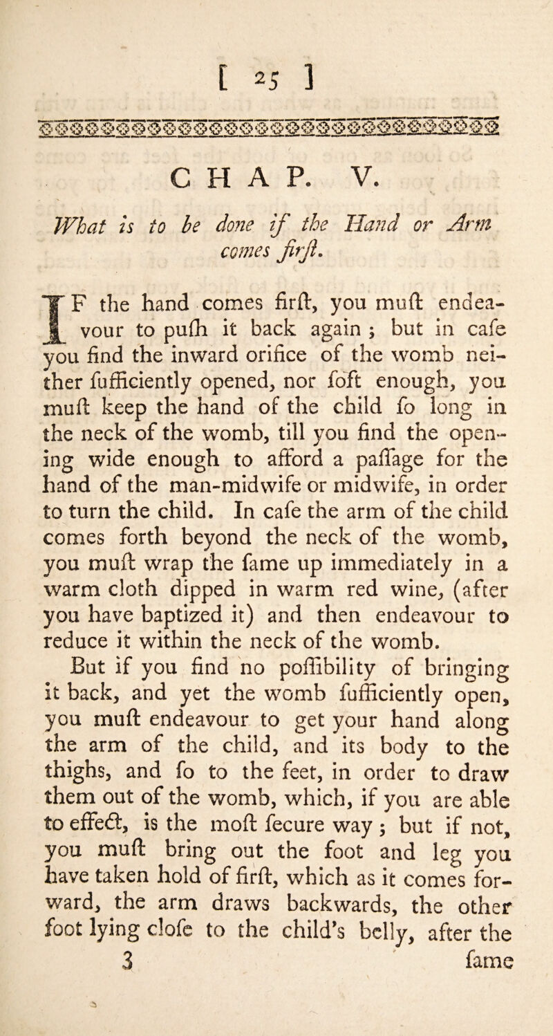 CHAP. V. What is to be done if the Hand or Arm comes jirji. IF the hand comes firft, you mud: endea¬ vour to puffi it back again ; but in cafe you find the inward orifice of the womb nei¬ ther fufficiently opened, nor foft enough, you mu ft keep the hand of the child fo long in the neck of the womb, till you find the open¬ ing wide enough to afford a paffage for the hand of the man-midwife or midwife, in order to turn the child. In cafe the arm of the child comes forth beyond the neck of the womb, you mu ft wrap the fame up immediately in a warm cloth dipped in warm red wine, (after you have baptized it) and then endeavour to reduce it within the neck of the womb. But if you find no poffibility of bringing it back, and yet the womb fufficiently open, you mu ft endeavour to get your hand along the arm of the child, and its body to the thighs, and fo to the feet, in order to draw them out of the womb, which, if you are able to effedt, is the moft fecure way ; but if not, you muft bring out the foot and leg you have taken hold of firft, which as it comes for¬ ward, the arm draws backwards, the other foot lying clofe to the child’s belly, after the 3 fame