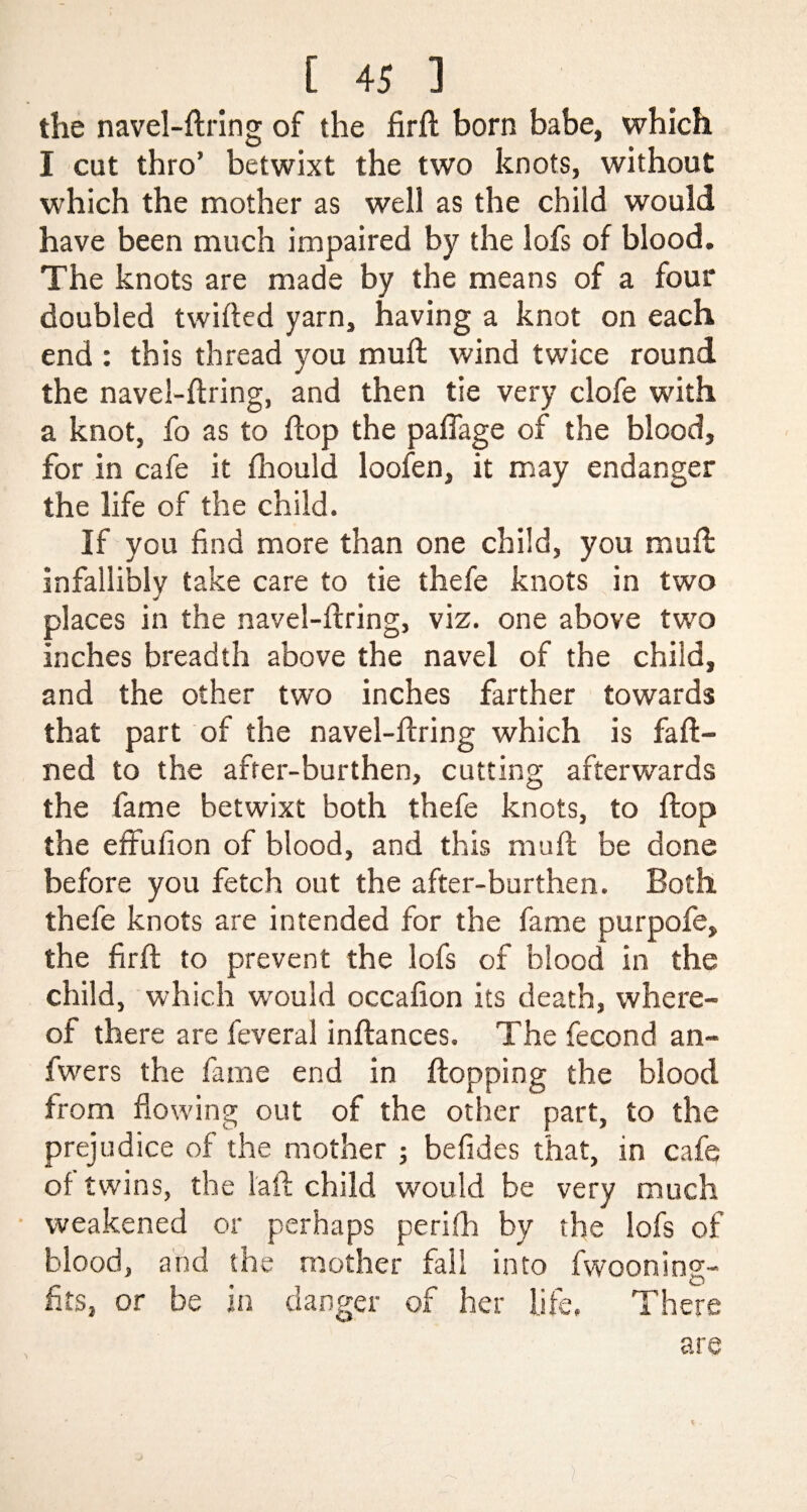 the navel-firing of the firft born babe, which I cut thro’ betwixt the two knots, without which the mother as well as the child would have been much impaired by the lofs of blood. The knots are made by the means of a four doubled twilled yarn, having a knot on each end : this thread you mull wind twice round the navel-firing, and then tie very clofe with a knot, fo as to flop the paffage of the blood, for in cafe it fhould loofen, it may endanger the life of the child. If you find more than one child, you mufl infallibly take care to tie thefe knots in two places in the navel-firing, viz. one above two inches breadth above the navel of the child, and the other two inches farther towards that part of the navel-firing which is fa fi¬ ned to the after-burthen, cutting afterwards the fame betwixt both thefe knots, to flop the effufion of blood, and this mufl be done before you fetch out the after-burthen. Both thefe knots are intended for the fame purpofe, the firft to prevent the lofs of blood in the child, which would occafion its death, where¬ of there are feveral inflances. The fecond an- fwers the fame end in flopping the blood from flowing out of the other part, to the prejudice of the mother ; befides that, in cafe of twins, the laft child would be very much weakened or perhaps perifh by the lofs of blood, and the mother fall into fwooning- fits, or be in danger of her life. There are