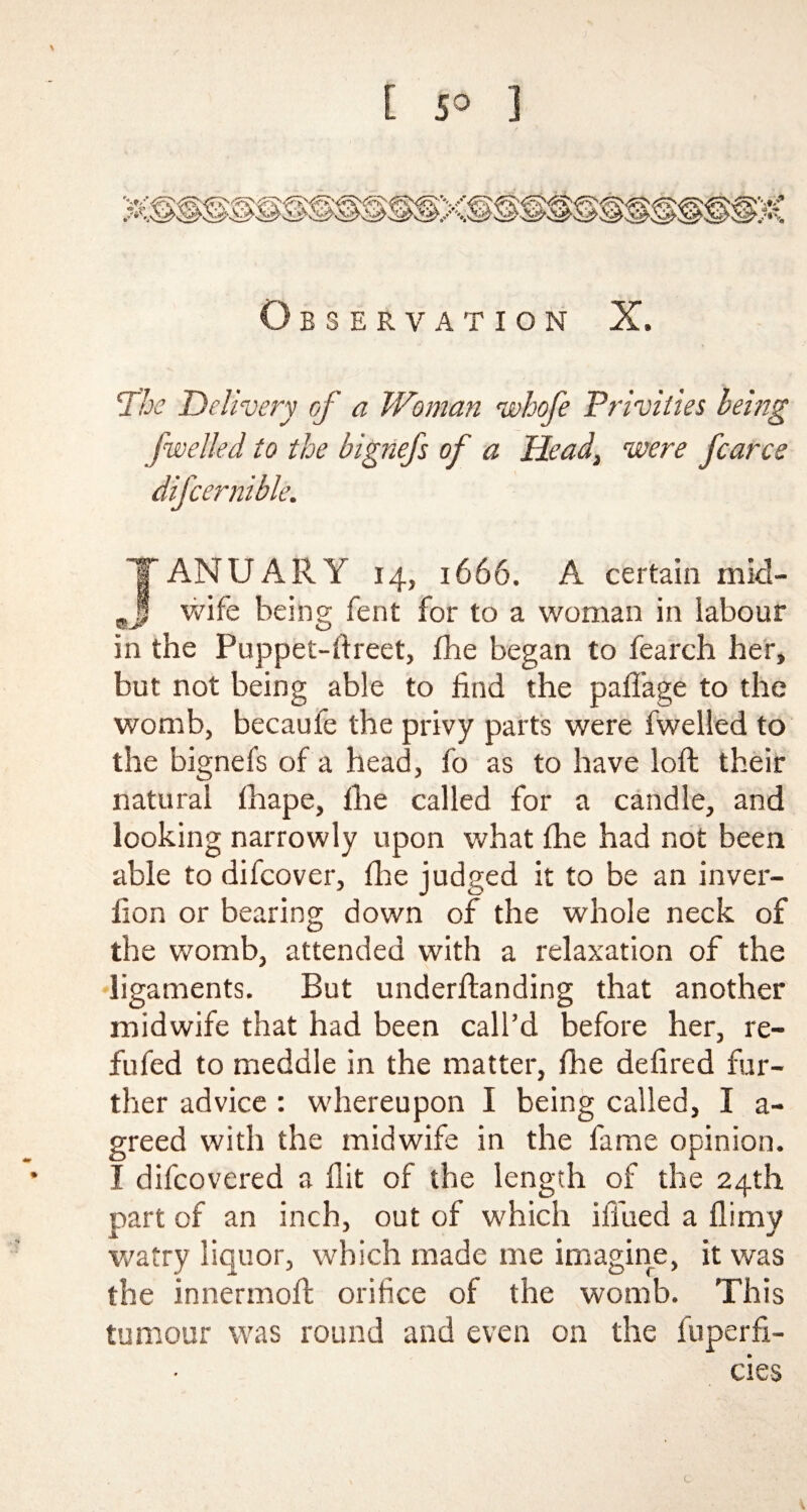 [ 5° ] \ Observation X. The 'Delivery of a Woman whofe Privities being jwelled to the bignefs of a Head, were fcarce difcernible. JANUARY 14, 1666. A certain mid- wife being fent for to a woman in labour in the Puppet-ftreet, fhe began to fearch her, but not being able to find the paffage to the womb, becaufe the privy parts were fwelled to the bignefs of a head, fo as to have loft their natural fhape, fhe called for a candle, and looking narrowly upon what fhe had not been able to difcover, fire judged it to be an inver- fion or bearing down of the whole neck of the womb, attended with a relaxation of the ligaments. But underftanding that another midwife that had been call’d before her, re- fufed to meddle in the matter, fhe defired fur¬ ther advice : whereupon I being called, I a- greed with the midwife in the fame opinion. I difcovered a flit of the length of the 24th part of an inch, out of which ili'ued a flirny watry liquor, which made me imagine, it was the innermofl orifice of the womb. This tumour was round and even on the fuperfi- cies