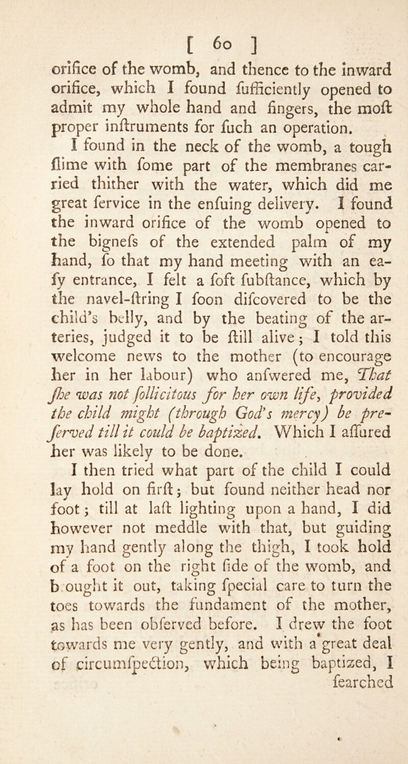 orifice of the womb, and thence to the Inward orifice, which I found fufficiently opened to admit my whole hand and fingers, the moft proper inftruments for fuch an operation. I found in the neck of the womb, a tough fiime with fome part of the membranes car¬ ried thither with the water, which did me great fervice in the enfuing delivery. I found the inward orifice of the womb opened to the bignefs of the extended palm of my hand, fo that my hand meeting with an ea- fy entrance, I felt a foft fubftance, which by the navel-firing I foon difcovered to be the child’s belly, and by the beating of the ar¬ teries, judged it to be ftill alive; I told this welcome news to the mother (to encourage her in her labour) who anfwered me, cikat foe was not follicitous for her own life, provided the child might (through God’s mercy) be pre- ferved till it could be baptized. Which I afiured her was likely to be done. I then tried what part of the child I could lay hold on firft; but found neither head nor foot; till at laft lighting upon a hand, I did however not meddle with that, but guiding my hand gently along the thigh, I took hold of a foot on the right fide of the womb, and b ought it out, taking fpecial care to turn the toes towards the fundament of the mother, as has been obferved before. I drew the foot towards me very gently, and with a great deal of circumfpebtion, which being baptized, I fearched