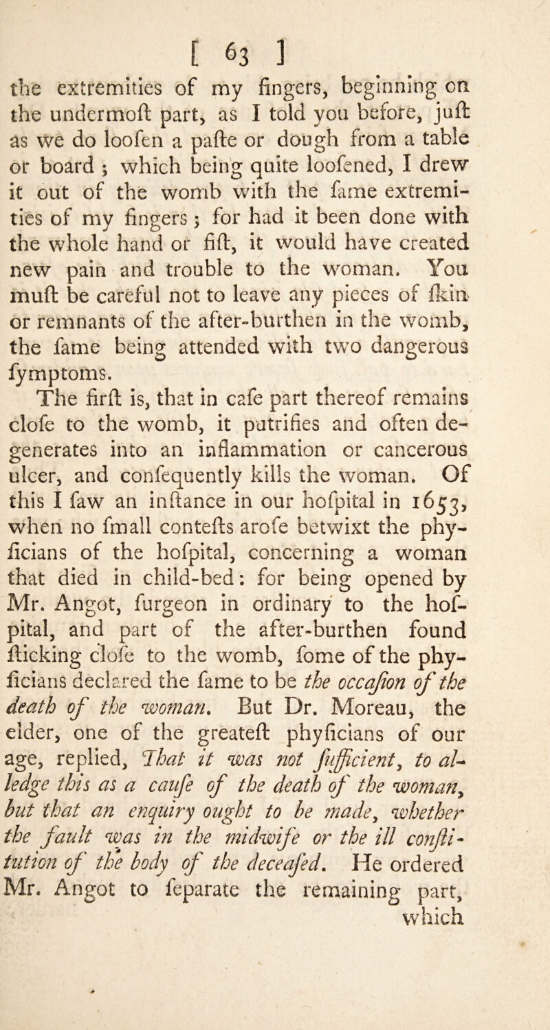 the extremities of my fingers, beginning on the undermoft part, as I told you before, juft as we do loofen a pafte or dough from a table or board ; which being quite loofened, I drew it out of the womb with the fame extremi¬ ties of my fingers; for had it been done with the whole hand or fift, it would have created new pain and trouble to the woman. You muft be careful not to leave any pieces of fkin or remnants of the after-burthen in the womb, the fame being attended with two dangerous fymptoms. The firft is, that in cafe part thereof remains clofe to the womb, it putrifies and often de¬ generates into an inflammation or cancerous ulcer, and confequently kills the woman. Of this I faw an inftance in our hofpital in 1653, when no fmall contefts arofe betwixt the phy- ficians of the hofpital, concerning a woman that died in child-bed: for being opened by Mr. Angot, furgeon in ordinary to the hof¬ pital, and part of the after-burthen found fticking clofe to the womb, fome of the phy- ficians declared the fame to be the occafon of the death of the woman. But Dr. Moreau, the elder, one of the greateft phyficians of our age, replied, lhat it was not fuffcient, to aU ledge this as a caufe of the death of the woman, but that an enquiry ought to be made, whether the fault was in the midwife or the ill confti- tution of the body of the deceafed. He ordered Mr. Angot to feparate the remaining part, which