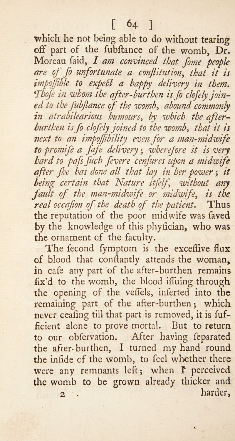 which he not being able to do without tearing off part of the fubftance of the womb, Dr. Moreau faid, I am convinced that fome people are of fo unfortunate a conjlitution, that it is impojjible to expert a happy delivery in them. \Thoje in whom the after-burthen is fo clofely join¬ ed to the fubftance of the womb, abound commonly in atrabilearious humours, by which the after- burthen is fo clofely joined to the womb, that it is next to an impofjibility even for a man-midwife to promife a J'afe delivery; wherefore it is very hard to pafs fuch fevere cenjures upon a midwife after fe has done all that lay in her power; it being certain that Nature itfelf without any fault of the man-midwife or midwife, is the real occafon of the death of the patient. Thus the reputation of the poor midwife was faved by the knowledge of this phyiician, who was the ornament cf the faculty. The fecond fymptom is the excefilve flux of blood that conftantly attends the woman, in cafe any part of the after-burthen remains fix’d to the womb, the blood ifilling through the opening of the vefiels, inlerted into the remaining part of the after-burthen; which never ceafing till that part is removed, it is fuf- ficient alone to prove mortal. But to return to our obfervation. After having feparated the after-burthen, I turned my hand round the infide of the womb, to feel whether there were any remnants left; when T perceived the womb to be grown already thicker and 2 . harder,