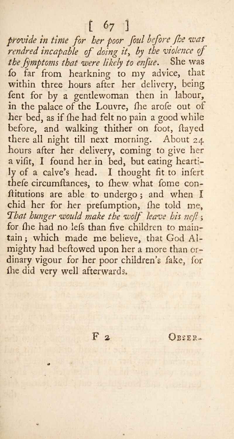 provide in time for her poor foul before foe was rendred incapable of doing it, by the violence of the fymptoms that were likely to enfue. She was fo far from hearkning to my advice, that within three hours after her delivery, being fent for by a gentlewoman then in labour, in the palace of the Louvre, fhe arofe out of her bed, as if (he had felt no pain a good while before, and walking thither on foot, flayed there all night till next morning. About 24 hours after her delivery, coming to give her a vifit, I found her in bed, but eating hearti¬ ly of a calve’s head. I thought fit to infert thefe circumflances, to fhew what feme con¬ futations are able to undergo 5 and when I chid her for her prefumption, fhe told me. That hunger would make the wolf leave his nefi > for fhe had no lefs than five children to main¬ tain j which made me believe, that God Al¬ mighty had bellowed upon her a more than or¬ dinary vigour for her poor children’s fake, for fhe did very well afterwards.