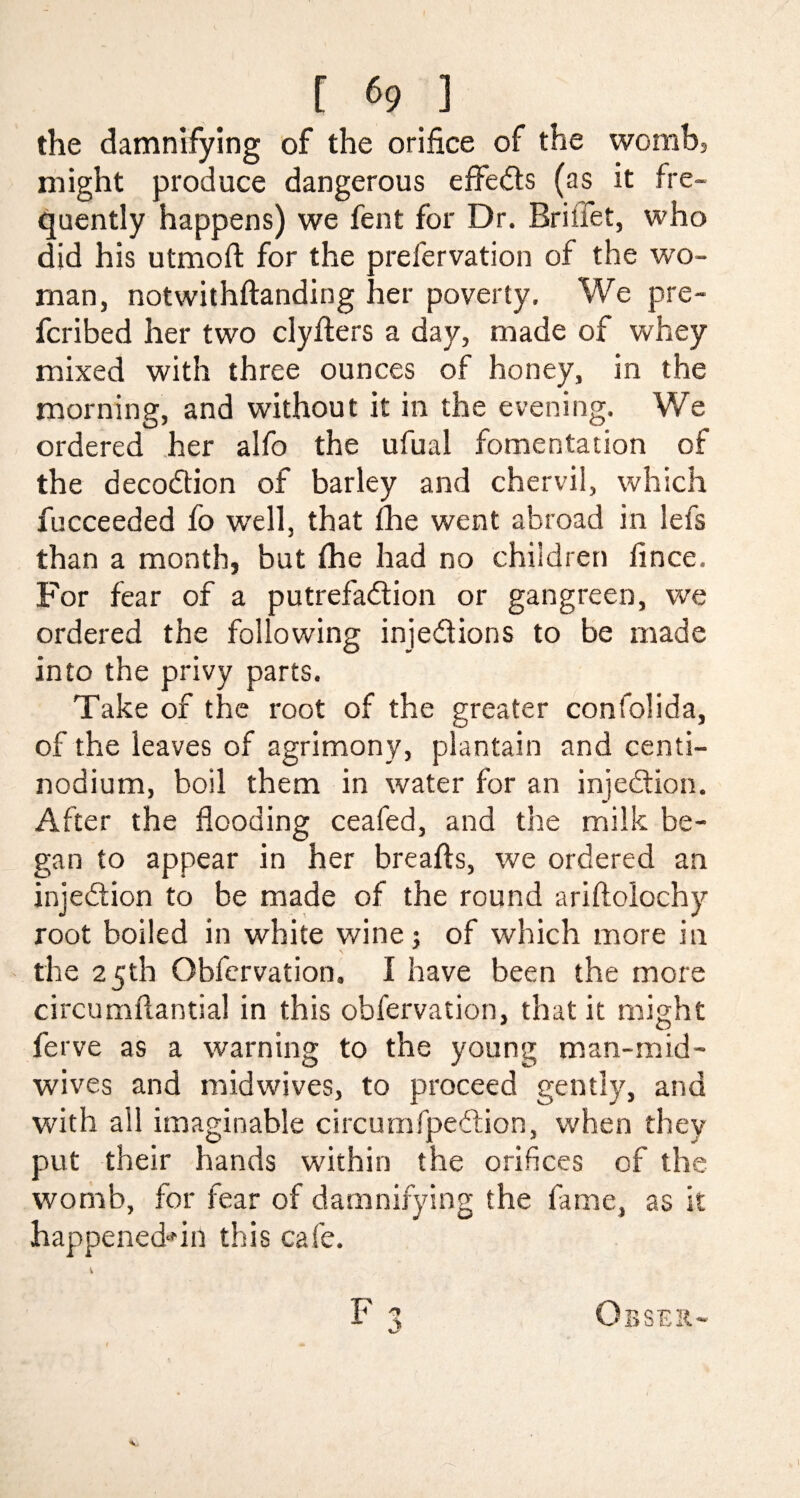 the damnifying of the orifice of the womb, might produce dangerous effects (as it fre¬ quently happens) we fent for Dr. Briifet, who did his utmoft for the prefervation of the w’o- rnan, notwithftanding her poverty. We pre- fcribed her two clyfters a day, made of whey mixed with three ounces of honey, in the morning, and without it in the evening. We ordered her alfo the ufual fomentation of the decoCtion of barley and chervil, which fucceeded fo well, that £he went abroad in lefs than a month, but (he had no children lince. For fear of a putrefaction or gangreen, we ordered the following injections to be made into the privy parts. Take of the root of the greater confolida, of the leaves of agrimony, plantain and centi- nodium, boil them in water for an injection. After the flooding ceafed, and the milk be¬ gan to appear in her breafts, we ordered an injection to be made of the round ariftolochy root boiled in white wine; of which more in the 25th Obfcrvation. I have been the more circumflantial in this obfervation, that it might ferve as a warning to the young man-mid¬ wives and midwives, to proceed gently, and with all imaginable circurnfpeCtion, when they put their hands within the orifices of the womb, for fear of damnifying the fame, as it happenedAil this cafe. F 3 Obser- V 1