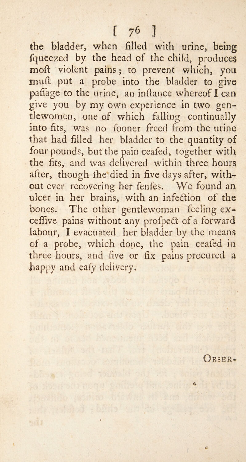 the bladder, when filled with urine, being fqueezed by the head of the child, produces moft violent pains; to prevent which, you mull; put a probe into the bladder to give pafiage to the urine, an infiance whereof I can give you by my own experience in two gen¬ tlewomen, one of which falling continually into fits, was no fooner freed from the urine that had filled her bladder to the quantity of four pounds, but the pain ceafed, together with the fits, and was delivered within three hours after, though fhe died in five days after, with¬ out ever recovering her fenfes. We found an ulcer in her brains, with an infection of the bones. The other gentlewoman feeling ex- ceffive pains without any profoedt of a forward labour, I evacuated her bladder by the means of a probe, which done, the pain ceafed in three hours, and five or fix pains procured a happy and eafy delivery.