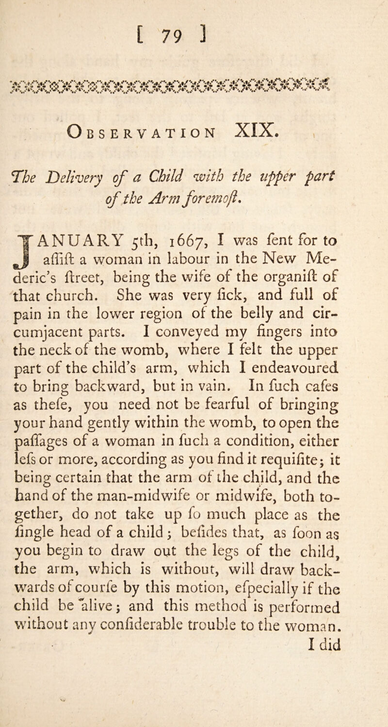 Observation XIX. 1The Delivery of a Child with the upper part of the Arm foremoft. JANUARY 5th, 1667, I was fent for to J a (lift a woman in labour in the New Me- deric’s ftreet, being the wife of the organifl of that church. She was very lick, and full of pain in the lower region of the belly and cir¬ cumjacent parts. I conveyed my fingers into the neck of the womb, where I felt the upper part of the child’s arm, which I endeavoured to bring backward, but in vain. In flich cafes as thefe, you need not be fearful of bringing your hand gently within the womb, to open the paffages of a woman in fuch a condition, either lefs or more, according as you find it requifite; it being certain that the arm of the child, and the hand of the man-midwife or midwife, both to¬ gether, do not take up fo much place as the fingle head of a child ; befides that, as foon as you begin to draw out the legs of the child, the arm, which is without, will draw back¬ wards of courfe by this motion, efpecially if the child be “alive; and this method is performed without any confiderable trouble to the woman. I did