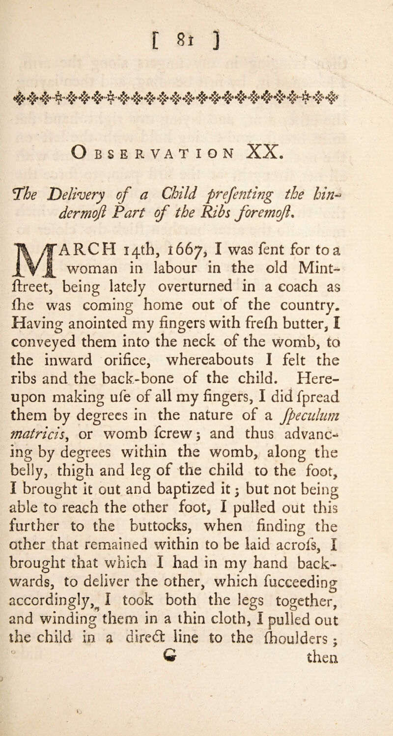 [ 8» ] Observation XX, «o The Delivery of a Child prefenting the bin dermojl Part of the Ribs foremof. ARCH 14th, 1667, I was fent for to a woman in labour in the old Mint- ftreet, being lately overturned in a coach as the was coming home out of the country. Having anointed my fingers with frefli butter, I conveyed them into the neck of the womb, to the inward orifice, whereabouts I felt the ribs and the back-bone of the child. Here¬ upon making ufe of all my fingers, I did fpread them by degrees in the nature of a fpeculum matricis, or womb fcrew; and thus advanc¬ ing by degrees within the womb, along the belly, thigh and leg of the child to the foot, I brought it out and baptized it j but not being able to reach the other foot, I pulled out this further to the buttocks, when finding the other that remained within to be laid acrofs, I brought that which I had in my hand back¬ wards, to deliver the other, which fucceeding accordingly, I took both the legs together, and winding them in a thin cloth, I pulled out the child in a dired line to the (boulders; W then l