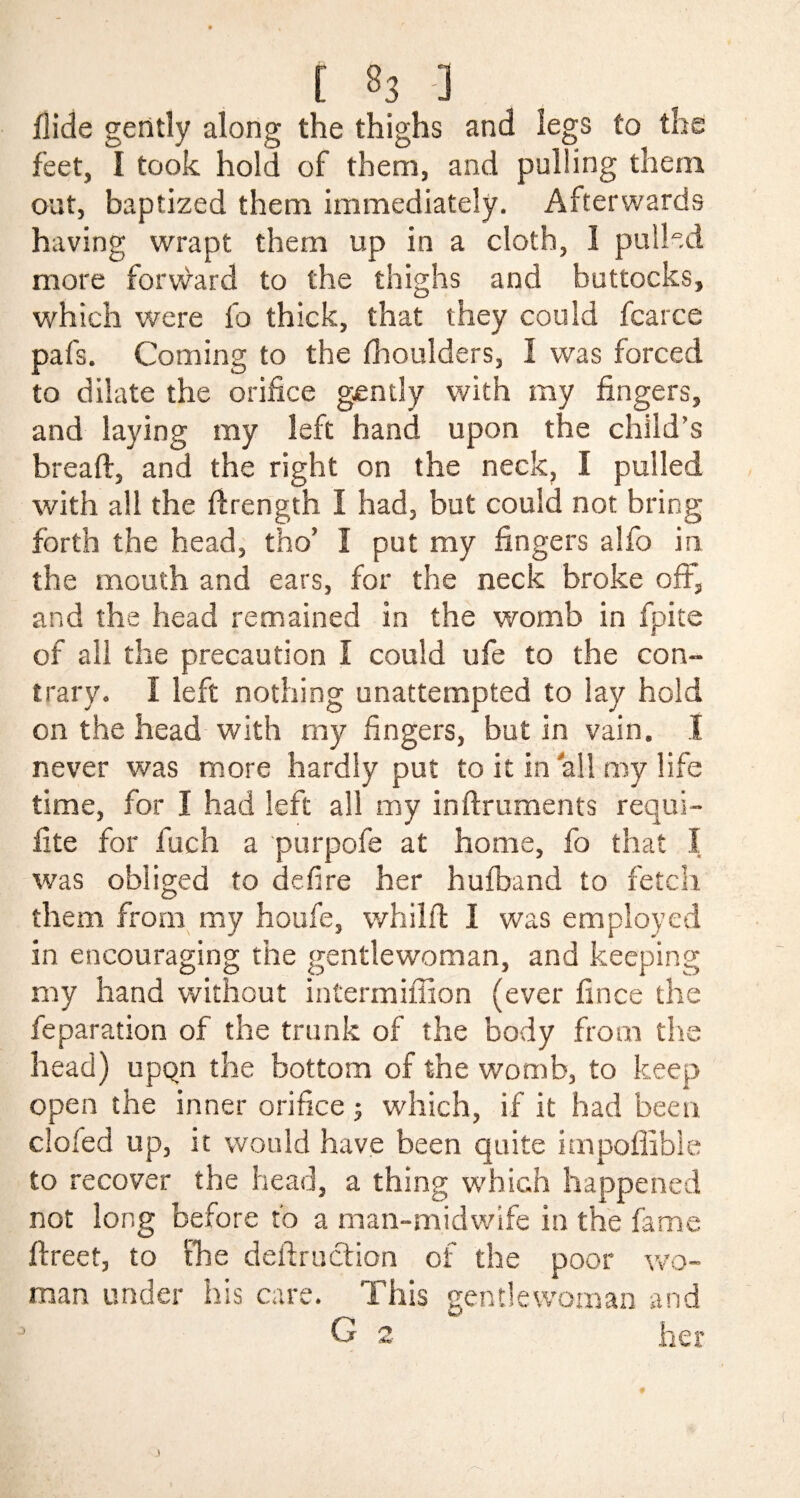 Aide gently along the thighs and legs to the feet, I took hold of them, and pulling them out, baptized them immediately. Afterwards having wrapt them up in a cloth, I pulled more forward to the thighs and buttocks, which were lb thick, that they could fcarce pafs. Coming to the fhoulders, I was forced to dilate the orifice gently with my fingers, and laying my left hand upon the child’s bread:, and the right on the neck, I pulled with all the ftrength I had, but could not bring forth the head, tho’ I put my fingers alfo in the mouth and ears, for the neck broke oft, and the head remained in the womb in fpite of all the precaution I could ufe to the con¬ trary. I left nothing unattempted to lay hold on the head with my fingers, but in vain. I never was more hardly put to it in all my life time, for I had left all my inftruments requi- fite for fuch a purpofe at home, fo that I was obliged to defire her hufband to fetch them from my houfe, whilft I was employed in encouraging the gentlewoman, and keeping my hand without inCermiffion (ever fince the reparation of the trunk of the body from the head) upqn the bottom of the womb, to keep open the inner orifice; which, if it had been doled up, it would have been quite impoffible to recover the head, a thing which happened not long before to a man-midwife in the fame ftreet, to the deftruction of the poor wo¬ man under his care. This gentlewoman and G 2 her