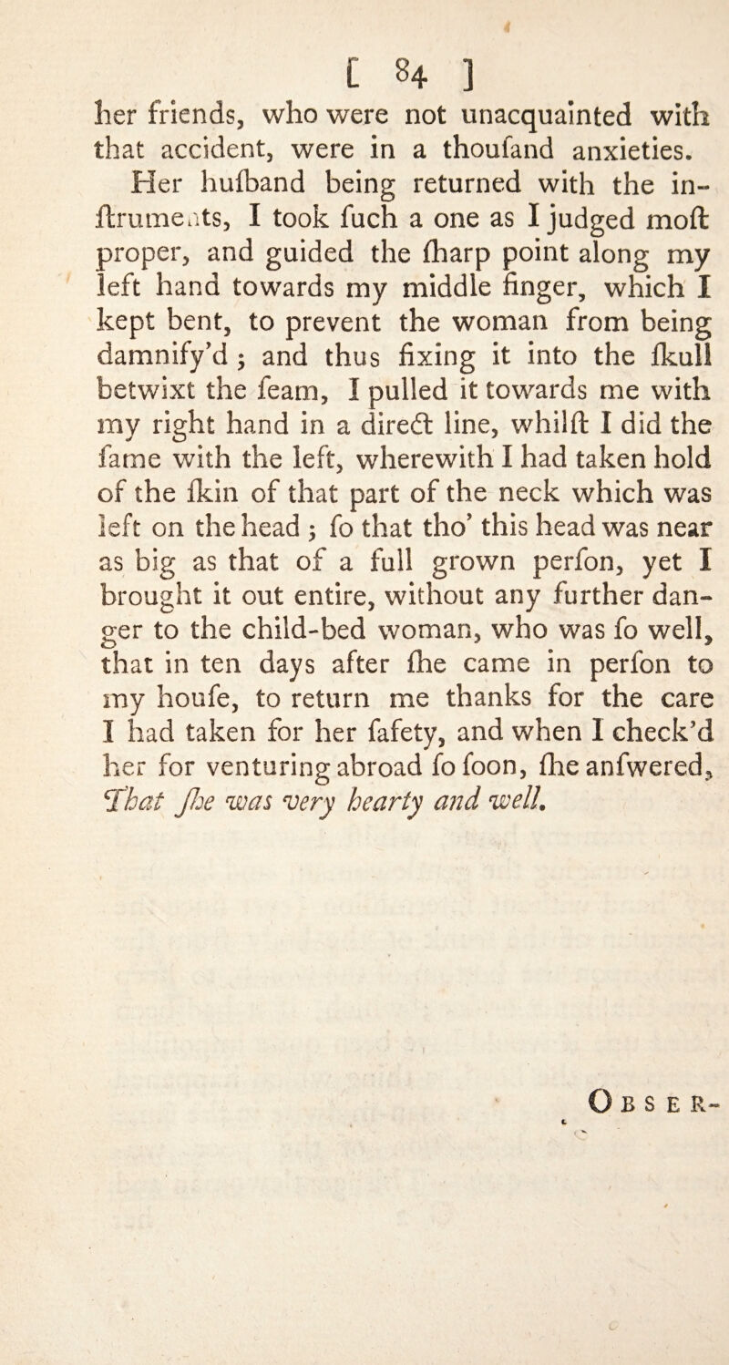 [ 8+ ] her friends, who were not unacquainted with that accident, were in a thoufand anxieties. Her huiband being returned with the in- ftruments, I took fuch a one as I judged molt proper, and guided the fharp point along my left hand towards my middle finger, which I kept bent, to prevent the woman from being damnify’d; and thus fixing it into the Ikull betwixt the fearn, I pulled it towards me with my right hand in a diredt line, whilft I did the fame with the left, wherewith I had taken hold of the fkin of that part of the neck which was left on the head ; fo that tho’ this head was near as big as that of a full grown perfon, yet I brought it out entire, without any further dan¬ ger to the child-bed woman, who was fo well, that in ten days after fhe came in perfon to my houfe, to return me thanks for the care I had taken for her fafety, and when I check’d her for venturing abroad fo foon, fhe anfwered, c£'hat Jhe was very hearty and well. 1 O B S E R- £