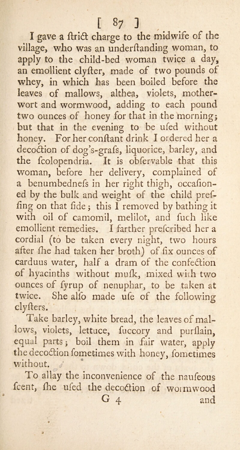 [ 8; ] I gave a flridt charge to the midwife of the village, who was an underftanding woman, to apply to the child-bed woman twice a day, an emollient clyfter, made of two pounds of whey, in which has been boiled before the leaves of mallows, althea, violets, mother¬ wort and wormwood, adding to each pound two ounces of honey for that in the morning; but that in the evening to be ufed without honey. For her conftant drink I ordered her a decoction of dog’s-grafs, liquorice, barley, and the fcolopendria. It is obfervable that this woman, before her delivery, complained of a benumbednefs in her right thigh, occafion- ed by the bulk and weight of the child pref~ ling on that fide ; this 1 removed by bathing it with oil of camomil, melilot, and fuch like emollient remedies. I farther prefcribed her a cordial (to be taken every night, two hours alter fhe had taken her broth) of fix ounces of carduus water, half a dram of the confection of hyacinths without mufk, mixed with two ounces of fyrup of nenuphar, to be taken at twice. She alfo made ufe of the following clyfters. Take barley, white bread, the leaves of mal¬ lows, violets, lettuce, fuccory and purilain, equal parts; boil them in fair water, apply the decodtion fometimes with honey, fometimes without. J To allay the inconvenience of the naufeous fcent, fhe ufed the decodion of wormwood G 4 and # 4