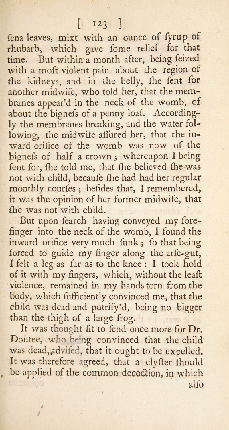 fena leaves, mixt with an ounce of fyrup of rhubarb, which gave fome relief for that time. But within a month after, being feized with a mofb violent pain about the region of the kidneys, and in the belly, fhe tent for another midwife, who told her, that the mem¬ branes appear’d in the neck of the womb, of about the bignefs of a penny loaf. According¬ ly the membranes breaking, and the water fol¬ lowing, the midwife aflured her, that the in¬ ward orifice of the womb was now of the bignefs of half a crown ; whereupon I being fent for, fhe told me, that fhe believed fhe was not with child, becaufe fhe had had her regular monthly courfes ; befides that, I remembered, it was the opinion of her former midwife, that fhe was not with child. But upon fearch having conveyed my fore¬ finger into the neck of the womb, I found the inward orifice very much funk ; fo that being forced to guide my finger along the arfe-gut, I felt a leg as far as to the knee : I took hold of it with my fingers, which, without the lead: violence, remained in my hands torn from the body, which fufficiently convinced me, that the child was dead and putrify’d, being no bigger than the thigh of a large frog. O O t> It was thought fit to fend once more for Dr. Doutee, who he*ng convinced that the child was dead,,advifed, that it ought to be expelled. It was therefore agreed, that a clyfter fhould be applied of the common deco&ion, in which