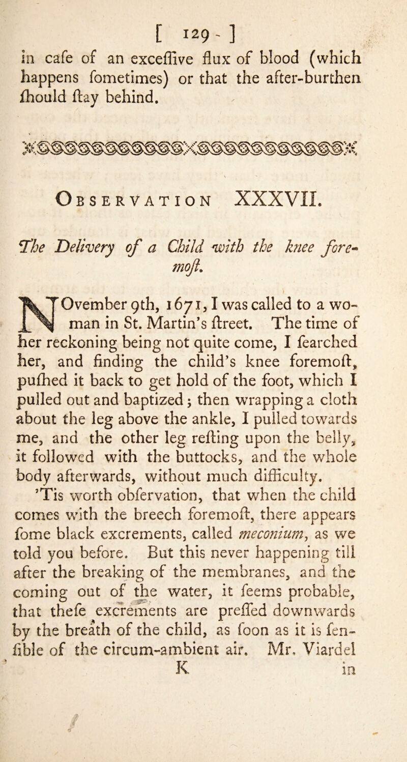 in cafe of an exceffive flux of blood (which happens fometimes) or that the after-burthen fhould flay behind. Observation XXXVII. jThe Delivery of a Child with the knee fore- mofl. r • •• - • V November 9th, 1671,1 was called to a wo¬ man in St. Martin’s ftreet. The time of her reckoning being not quite come, I fearched her, and finding the child’s knee foremoft, pufhed it back to get hold of the foot, which I pulled out and baptized; then wrapping a cloth about the leg above the ankle, I pulled towards me, and the other leg relling upon the belly, it followed with the buttocks, and the whole body afterwards, without much difficulty. ’Tis worth obfervation, that when the child comes with the breech foremoft, there appears feme black excrements, called meconium, as we told you before. But this never happening till after the breaking of the membranes, and the coming out of the water, it feems probable, that thefe excrements are prefled downwards by the breath of the child, as foon as it is fen- fib! e of the circum-ambient air. Mr, Viardei K m