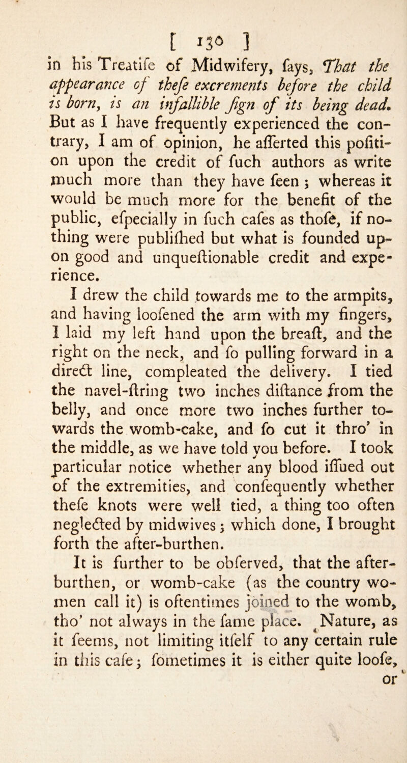 [ 3 in his Treadle of Midwifery, fays, *That the appearance of thefe excrements before the child is born, is an infallible fign of its being dead. But as I have frequently experienced the con¬ trary, I am of opinion, he aiTerted this porti¬ on upon the credit of fuch authors as write much more than they have feen ; whereas it would be much more for the benefit of the public, efpecially in fuch cafes as thofe, if no¬ thing were publifhed but what is founded up¬ on good and unqueffionable credit and expe¬ rience. I drew the child towards me to the armpits, and having loofened the arm with my fingers, 1 laid my left hand upon the breaft, and the right on the neck, and fo pulling forward in a direbt line, compleated the delivery. I tied the navel-ftring two inches diftance from the belly, and once more two inches further to¬ wards the womb-cake, and fo cut it thro’ in the middle, as we have told vou before. I took particular notice whether any blood iflued out of the extremities, and consequently whether thefe knots were well tied, a thing too often negledled by midwives; which done, I brought forth the after-burthen. It is further to be obferved, that the after¬ burthen, or womb-cake (as the country wo¬ men call it) is oftentimes joined to the womb, tho’ not always in the fame place. ^ Nature, as it feems, not limiting itfelf to any certain rule in this cafe; fometimes it is either quite loofe.