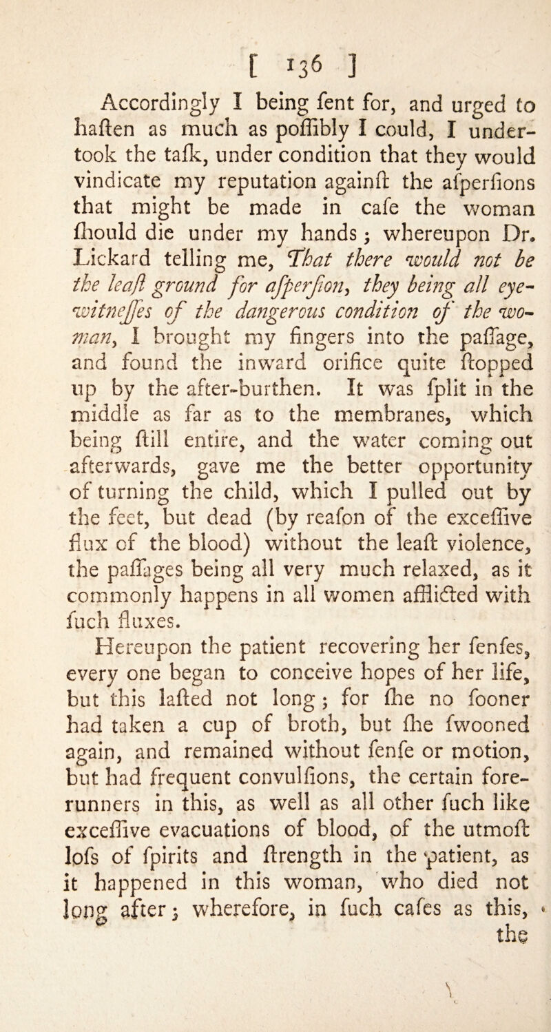 Accordingly I being fent for, and urged to haften as much as poffibly I could, I under¬ took the talk, under condition that they would vindicate my reputation againft the afperfions that might be made in cafe the woman fhould die under my hands; whereupon Dr. Lickard telling me, ‘That there would not be the leaf ground for afperjion, they being all eye- witnejfes of the dangerous condition of the wo¬ man, I brought my fingers into the pafiage, and found the inward orifice quite flopped up by the after-burthen. It was fplit in the middle as far as to the membranes, which being (till entire, and the water coming out afterwards, gave me the better opportunity of turning the child, which I pulled out by the feet, but dead (by reafon of the exceffive flux of the blood) without the leaf: violence, the paflages being all very much relaxed, as it commonly happens in all women affl idled with fuch fluxes. Hereupon the patient recovering her fenfes, every one began to conceive hopes of her life, but this lafted not long; for fhe no fooner had taken a cup of broth, but floe fwooned again, and remained without fenfe or motion, but had frequent convulfions, the certain fore¬ runners in this, as well as all other fuch like exceffive evacuations of blood, of the utmoft lofs of fpirits and ftrength in the 'patient, as it happened in this woman, who died not long after; wherefore, in fuch cafes as this, • >' \